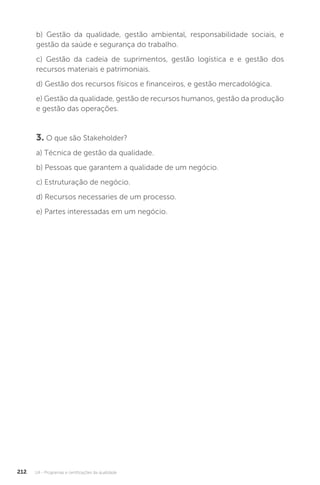 U4 - Programas e certificações da qualidade
212
b) Gestão da qualidade, gestão ambiental, responsabilidade sociais, e
gestão da saúde e segurança do trabalho.
c) Gestão da cadeia de suprimentos, gestão logística e e gestão dos
recursos materiais e patrimoniais.
d) Gestão dos recursos físicos e financeiros, e gestão mercadológica.
e) Gestão da qualidade, gestão de recursos humanos, gestão da produção
e gestão das operações.
3. O que são Stakeholder?
a) Técnica de gestão da qualidade.
b) Pessoas que garantem a qualidade de um negócio.
c) Estruturação de negócio.
d) Recursos necessaries de um processo.
e) Partes interessadas em um negócio.
 