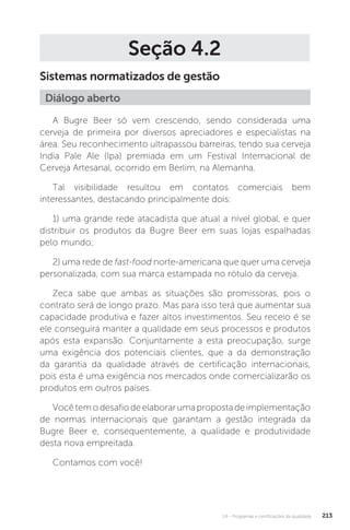 U4 - Programas e certificações da qualidade 213
Seção 4.2
Sistemas normatizados de gestão
A Bugre Beer só vem crescendo, sendo considerada uma
cerveja de primeira por diversos apreciadores e especialistas na
área. Seu reconhecimento ultrapassou barreiras, tendo sua cerveja
India Pale Ale (Ipa) premiada em um Festival Internacional de
Cerveja Artesanal, ocorrido em Berlim, na Alemanha.
Tal visibilidade resultou em contatos comerciais bem
interessantes, destacando principalmente dois:
1) uma grande rede atacadista que atual a nível global, e quer
distribuir os produtos da Bugre Beer em suas lojas espalhadas
pelo mundo;
2) uma rede de fast-food norte-americana que quer uma cerveja
personalizada, com sua marca estampada no rótulo da cerveja.
Zeca sabe que ambas as situações são promissoras, pois o
contrato será de longo prazo. Mas para isso terá que aumentar sua
capacidade produtiva e fazer altos investimentos. Seu receio é se
ele conseguirá manter a qualidade em seus processos e produtos
após esta expansão. Conjuntamente a esta preocupação, surge
uma exigência dos potenciais clientes, que a da demonstração
da garantia da qualidade através de certificação internacionais,
pois esta é uma exigência nos mercados onde comercializarão os
produtos em outros países.
Vocêtemodesafiodeelaborarumapropostadeimplementação
de normas internacionais que garantam a gestão integrada da
Bugre Beer e, consequentemente, a qualidade e produtividade
desta nova empreitada.
Contamos com você!
Diálogo aberto
 