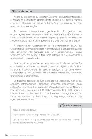 U4 - Programas e certificações da qualidade
214
Não pode faltar
Agora que sabemos que existem Sistemas de Gestão Integrados
e requisitos específicos dentro deste modelo de gestão, vamos
conhecer algumas normas e certificações que servem de base
para esta sistematização.
As normas internacionais geralmente são geridas por
organizações internacionais, a mais conhecida é a ISO. Desde o
início da disciplina estamos citando alguns grupos de normas com
a nomenclatura ISO, mas o que seria e o que significa esta sigla?
A International Organization for Stardardization (ISO), ou
Organização Internacional para Normatização, é uma organização
não governamental fundada em 1947 (oficialmente). Possui
sede em Genebra (Suíça) e tem uma adesão de 162 organismos
nacionais de normalização.
Sua missão é promover o desenvolvimento da normalização
e atividades correlatas, no mundo, com os objetivos de facilitar
as trocas internacionais de bens e serviços e de desenvolver
a cooperação nos campos da atividade intelectual, científica,
tecnológica e econômica.
O trabalho técnico da ISO consiste no desenvolvimento de
acordos internacionais, mediante processo consensual, para
aplicação voluntária. Estes acordos são publicados como Normas
Internacionais, das quais a ISO elaborou mais de 21.000 normas
internacionais e documentos relacionados, abrangendo quase
todos os setores da tecnologia, da segurança alimentar, da
agricultura e da saúde.
Pesquise mais
Acesse o site oficial da ISO.
Disponível em: <www.iso.org>. Acesso em: 12 set. 2016.
OBS.: o site é na língua inglesa, então, caso não tenha domínio neste idioma,
utilize o tradutor on-line do Google.
 