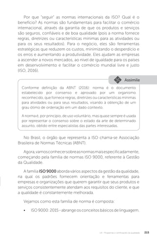 U4 - Programas e certificações da qualidade 215
Por que “seguir” as normas internacionais da ISO? Qual é o
benefício? As normas são fundamentais para facilitar o comércio
internacional, através da garantia de que os produtos e serviços
são seguros, confiáveis e de boa qualidade (pois a norma fornece
regras, diretrizes ou características mínimas para as atividades ou
para os seus resultados). Para o negócio, eles são ferramentas
estratégicas que reduzem os custos, minimizando o desperdício e
os erros e aumentando a produtividade. Eles ajudam as empresas
a ascender a novos mercados, ao nível de igualdade para os países
em desenvolvimento e facilitar o comércio mundial livre e justo
(ISO, 2016).
No Brasil, o órgão que representa a ISO chama-se Associação
Brasileira de Normas Técnicas (ABNT).
Agora,vamosconhecersobreasnormasmaisespecificadamente,
começando pela família de normas ISO 9000, referente à Gestão
da Qualidade.
A família ISO9000aborda vários aspectos da gestão da qualidade,
na qual os padrões fornecem orientação e ferramentas para
empresas e organizações que querem garantir que seus produtos e
serviços consistentemente atendam aos requisitos do cliente, e que
a qualidade é constantemente melhorada.
Vejamos como esta família de norma é composta:
• ISO 9000: 2015 - abrange os conceitos básicos de linguagem.
Assimile
Conforme definição da ABNT (2016): norma é o documento
estabelecido por consenso e aprovado por um organismo
reconhecido, que fornece regras, diretrizes ou características mínimas
para atividades ou para seus resultados, visando à obtenção de um
grau ótimo de ordenação em um dado contexto.
A norma é, por princípio, de uso voluntário, mas quase sempre é usada
por representar o consenso sobre o estado da arte de determinado
assunto, obtido entre especialistas das partes interessadas.
 