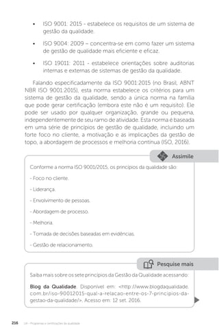 U4 - Programas e certificações da qualidade
216
• ISO 9001: 2015 - estabelece os requisitos de um sistema de
gestão da qualidade.
• ISO 9004: 2009 – concentra-se em como fazer um sistema
de gestão de qualidade mais eficiente e eficaz.
• ISO 19011: 2011 - estabelece orientações sobre auditorias
internas e externas de sistemas de gestão da qualidade.
Falando especificadamente da ISO 9001:2015 (no Brasil, ABNT
NBR ISO 9001:2015), esta norma estabelece os critérios para um
sistema de gestão da qualidade, sendo a única norma na família
que pode gerar certificação (embora este não é um requisito). Ele
pode ser usado por qualquer organização, grande ou pequena,
independentemente de seu ramo de atividade. Esta norma é baseada
em uma série de princípios de gestão de qualidade, incluindo um
forte foco no cliente, a motivação e as implicações da gestão de
topo, a abordagem de processos e melhoria contínua (ISO, 2016).
Assimile
Conforme a norma ISO 9001/2015, os princípios da qualidade são:
- Foco no cliente.
- Liderança.
- Envolvimento de pessoas.
- Abordagem de processo.
- Melhoria.
- Tomada de decisões baseadas em evidências.
- Gestão de relacionamento.
Pesquise mais
Saiba mais sobre os sete princípios da Gestão da Qualidade acessando:
Blog da Qualidade. Disponível em: <http://www.blogdaqualidade.
com.br/iso-90012015-qual-a-relacao-entre-os-7-principios-da-
gestao-da-qualidade/>. Acesso em: 12 set. 2016.
 