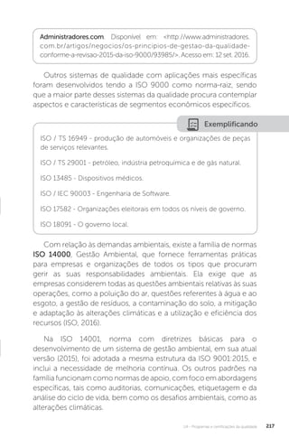 U4 - Programas e certificações da qualidade 217
Outros sistemas de qualidade com aplicações mais específicas
foram desenvolvidos tendo a ISO 9000 como norma-raiz, sendo
que a maior parte desses sistemas da qualidade procura contemplar
aspectos e características de segmentos econômicos específicos.
Com relação às demandas ambientais, existe a família de normas
ISO 14000, Gestão Ambiental, que fornece ferramentas práticas
para empresas e organizações de todos os tipos que procuram
gerir as suas responsabilidades ambientais. Ela exige que as
empresas considerem todas as questões ambientais relativas às suas
operações, como a poluição do ar, questões referentes à água e ao
esgoto, a gestão de resíduos, a contaminação do solo, a mitigação
e adaptação às alterações climáticas e a utilização e eficiência dos
recursos (ISO, 2016).
Na ISO 14001, norma com diretrizes básicas para o
desenvolvimento de um sistema de gestão ambiental, em sua atual
versão (2015), foi adotada a mesma estrutura da ISO 9001:2015, e
inclui a necessidade de melhoria contínua. Os outros padrões na
família funcionam como normas de apoio, com foco em abordagens
específicas, tais como auditorias, comunicações, etiquetagem e da
análise do ciclo de vida, bem como os desafios ambientais, como as
alterações climáticas.
Administradores.com. Disponível em: <http://www.administradores.
com.br/artigos/negocios/os-principios-de-gestao-da-qualidade-
conforme-a-revisao-2015-da-iso-9000/93985/>. Acesso em: 12 set. 2016.
Exemplificando
ISO / TS 16949 - produção de automóveis e organizações de peças
de serviços relevantes.
ISO / TS 29001 - petróleo, indústria petroquímica e de gás natural.
ISO 13485 - Dispositivos médicos.
ISO / IEC 90003 - Engenharia de Software.
ISO 17582 - Organizações eleitorais em todos os níveis de governo.
ISO 18091 - O governo local.
 