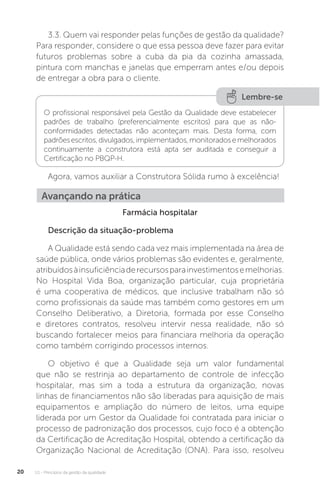 U1 - Princípios da gestão da qualidade
20
3.3. Quem vai responder pelas funções de gestão da qualidade?
Para responder, considere o que essa pessoa deve fazer para evitar
futuros problemas sobre a cuba da pia da cozinha amassada,
pintura com manchas e janelas que emperram antes e/ou depois
de entregar a obra para o cliente.
Farmácia hospitalar
Descrição da situação-problema
A Qualidade está sendo cada vez mais implementada na área de
saúde pública, onde vários problemas são evidentes e, geralmente,
atribuídosàinsuficiênciaderecursosparainvestimentosemelhorias.
No Hospital Vida Boa, organização particular, cuja proprietária
é uma cooperativa de médicos, que inclusive trabalham não só
como profissionais da saúde mas também como gestores em um
Conselho Deliberativo, a Diretoria, formada por esse Conselho
e diretores contratos, resolveu intervir nessa realidade, não só
buscando fortalecer meios para financiara melhoria da operação
como também corrigindo processos internos.
O objetivo é que a Qualidade seja um valor fundamental
que não se restrinja ao departamento de controle de infecção
hospitalar, mas sim a toda a estrutura da organização, novas
linhas de financiamentos não são liberadas para aquisição de mais
equipamentos e ampliação do número de leitos, uma equipe
liderada por um Gestor da Qualidade foi contratada para iniciar o
processo de padronização dos processos, cujo foco é a obtenção
da Certificação de Acreditação Hospital, obtendo a certificação da
Organização Nacional de Acreditação (ONA). Para isso, resolveu
Agora, vamos auxiliar a Construtora Sólida rumo à excelência!
Lembre-se
O profissional responsável pela Gestão da Qualidade deve estabelecer
padrões de trabalho (preferencialmente escritos) para que as não-
conformidades detectadas não aconteçam mais. Desta forma, com
padrõesescritos,divulgados,implementados,monitoradosemelhorados
continuamente a construtora está apta ser auditada e conseguir a
Certificação no PBQP-H.
Avançando na prática
 