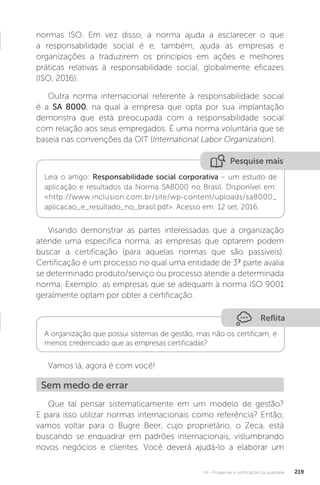 U4 - Programas e certificações da qualidade 219
Pesquise mais
Leia o artigo: Responsabilidade social corporativa – um estudo de
aplicação e resultados da Norma SA8000 no Brasil. Disponível em:
<http://www.inclusion.com.br/site/wp-content/uploads/sa8000_
aplicacao_e_resultado_no_brasil.pdf>. Acesso em: 12 set. 2016.
normas ISO. Em vez disso, a norma ajuda a esclarecer o que
a responsabilidade social é e, também, ajuda as empresas e
organizações a traduzirem os princípios em ações e melhores
práticas relativas à responsabilidade social, globalmente eficazes
(ISO, 2016).
Outra norma internacional referente à responsabilidade social
é a SA 8000, na qual a empresa que opta por sua implantação
demonstra que está preocupada com a responsabilidade social
com relação aos seus empregados. É uma norma voluntária que se
baseia nas convenções da OIT (International Labor Organization).
Visando demonstrar as partes interessadas que a organização
atende uma especifica norma, as empresas que optarem podem
buscar a certificação (para aquelas normas que são passiveis).
Certificação é um processo no qual uma entidade de 3ª parte avalia
se determinado produto/serviço ou processo atende a determinada
norma. Exemplo: as empresas que se adequam à norma ISO 9001
geralmente optam por obter a certificação.
Vamos lá, agora é com você!
Que tal pensar sistematicamente em um modelo de gestão?
E para isso utilizar normas internacionais como referência? Então,
vamos voltar para o Bugre Beer, cujo proprietário, o Zeca, está
buscando se enquadrar em padrões internacionais, vislumbrando
novos negócios e clientes. Você deverá ajudá-lo a elaborar um
Reflita
A organização que possui sistemas de gestão, mas não os certificam, é
menos credenciado que as empresas certificadas?
Sem medo de errar
 
