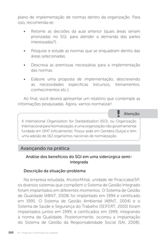 U4 - Programas e certificações da qualidade
220
plano de implementação de normas dentro da organização. Para
isso, recomenda-se:
• Retome as decisões da aula anterior (quais áreas seriam
priorizadas no SGI, para atender a demanda das partes
interessadas?).
• Pesquise e estude as normas que se enquadram dentro das
áreas selecionadas.
• Descreva as premissas necessárias para a implementação
das normas.
• Elabore uma proposta de implementação, descrevendo
as necessidades especificas (recursos, treinamentos,
conhecimentos etc.).
Ao final, você deverá apresentar um relatório que contemple as
informações pesquisadas. Agora, vamos normalizar!
Análise dos benefícios do SGI em uma siderúrgica semi-
integrada
Descrição da situação-problema
Na empresa estudada, ArcelorMittal, unidade de Piracicaba/SP,
os diversos sistemas que compõem o Sistema de Gestão Integrado
foram implantados em diferentes momentos. O Sistema de Gestão
de Qualidade (ABNT, 2008) foi implantado em 1994 e certificado
em 1995. O Sistema de Gestão Ambiental (ABNT, 2004) e o
Sistema de Saúde e Segurança do Trabalho (SEIFERT, 2010) foram
implantados juntos em 1999, e certificados em 1999, integrando
à norma da Qualidade. Posteriormente, ocorreu a implantação
do Sistema de Gestão da Responsabilidade Social (SAI, 2008),
Atenção
A International Organization for Stardardization (ISO), ou Organização
Internacional para Normatização, é uma organização não governamental
fundada em 1947 (oficialmente). Possui sede em Genebra (Suíça) e tem
uma adesão de 162 organismos nacionais de normalização.
Avançando na prática
 