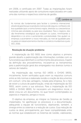 U4 - Programas e certificações da qualidade 221
em 2006, e certificado em 2007. Todas as implantações foram
realizadas utilizando apoio de consultores especializados em cada
uma das normas e respectivos sistemas de gestão.
Resolução da situação-problema
A implantação da ISO 9001 teve como objetivo e primeiro
grande desafio a padronização das informações contidas com os
funcionários que detinham o conhecimento dos processos. A partir
da definição dos procedimentos, iniciaram-se os treinamentos
para a padronização geral dos empregados nos diversos turnos e
setores de trabalho.
Na implantação das normas ISO 14001 e OHSAS 18001,
inicialmente, foram verificados quais eram os requisitos comuns
entre as três normas e elaborada revisão e criação de documentos
em comum. Uma das vantagens, notada pela empresa, foi o fato
de existir a cultura de padronização, vinda da implantação da ISO
9001, assim como a sua estrutura. Para a implantação da ISO
14001 e OHSAS 18001, foi necessário um diagnóstico inicial, e
deste criou-se um documento, no qual foram contemplados os
aspectos e impactos, perigos e riscos.
O objetivo da empresa, ao integrar os Sistemas de Gestão já
implantados, foi aperfeiçoar os processos e a documentação,
adequando a equipe de funcionários, objetivando, também, a
sinergia entre os sistemas e a redução de custos. Essa redução de
custos se deve, principalmente, por haver compatibilidade entre
as normas que estabelecem os Sistemas de Gestão, viabilizando,
Lembre-se
As normas são fundamentais para facilitar o comércio internacional,
atravésdagarantiaqueosprodutoseserviçossãoseguros,confiáveisede
boa qualidade (pois a norma fornece regras, diretrizes ou características
mínimas para atividades ou para seus resultados). Para o negócio, eles
são ferramentas estratégicas que reduzam os custos, minimizando o
desperdício e os erros e aumentando a produtividade. Eles ajudam as
empresas a ascenderem a novos mercados, ao nível de igualdade para
os países em desenvolvimento e facilitar o comércio mundial livre e justo
(ISO, 2016).
 