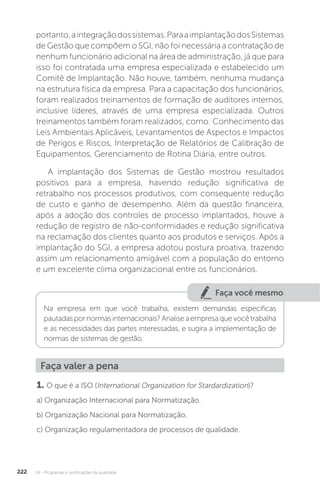 U4 - Programas e certificações da qualidade
222
portanto,aintegraçãodossistemas.ParaaimplantaçãodosSistemas
de Gestão que compõem o SGI, não foi necessária a contratação de
nenhum funcionário adicional na área de administração, já que para
isso foi contratada uma empresa especializada e estabelecido um
Comitê de Implantação. Não houve, também, nenhuma mudança
na estrutura física da empresa. Para a capacitação dos funcionários,
foram realizados treinamentos de formação de auditores internos,
inclusive líderes, através de uma empresa especializada. Outros
treinamentos também foram realizados, como: Conhecimento das
Leis Ambientais Aplicáveis, Levantamentos de Aspectos e Impactos
de Perigos e Riscos, Interpretação de Relatórios de Calibração de
Equipamentos, Gerenciamento de Rotina Diária, entre outros.
A implantação dos Sistemas de Gestão mostrou resultados
positivos para a empresa, havendo redução significativa de
retrabalho nos processos produtivos, com consequente redução
de custo e ganho de desempenho. Além da questão financeira,
após a adoção dos controles de processo implantados, houve a
redução de registro de não-conformidades e redução significativa
na reclamação dos clientes quanto aos produtos e serviços. Após a
implantação do SGI, a empresa adotou postura proativa, trazendo
assim um relacionamento amigável com a população do entorno
e um excelente clima organizacional entre os funcionários.
Faça você mesmo
Na empresa em que você trabalha, existem demandas específicas
pautadaspornormasinternacionais?Analiseaempresaquevocêtrabalha
e as necessidades das partes interessadas, e sugira a implementação de
normas de sistemas de gestão.
Faça valer a pena
1. O que é a ISO (International Organization for Stardardization)?
a) Organização Internacional para Normatização.
b) Organização Nacional para Normatização.
c) Organização regulamentadora de processos de qualidade.
 