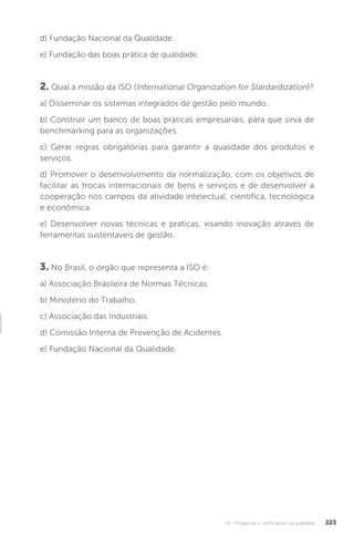U4 - Programas e certificações da qualidade 223
d) Fundação Nacional da Qualidade.
e) Fundação das boas prática de qualidade.
2. Qual a missão da ISO (International Organization for Stardardization)?
a) Disseminar os sistemas integrados de gestão pelo mundo.
b) Construir um banco de boas praticas empresariais, para que sirva de
benchmarking para as organizações.
c) Gerar regras obrigatórias para garantir a qualidade dos produtos e
serviços.
d) Promover o desenvolvimento da normalização, com os objetivos de
facilitar as trocas internacionais de bens e serviços e de desenvolver a
cooperação nos campos da atividade intelectual, científica, tecnológica
e econômica.
e) Desenvolver novas técnicas e praticas, visando inovação através de
ferramentas sustentaveis de gestão.
3. No Brasil, o órgão que representa a ISO é:
a) Associação Brasileira de Normas Técnicas.
b) Ministério do Trabalho.
c) Associação das Industriais.
d) Comissão Interna de Prevenção de Acidentes.
e) Fundação Nacional da Qualidade.
 