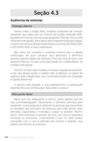 U4 - Programas e certificações da qualidade
224
Seção 4.3
Auditorias de sistemas
Vamos voltar à Bugre Beer, empresa produtora de cervejas
artesanais, que optou por um Sistema de Gestão Integrado (SGI),
baseado em normas internacionais de gestão. Para dar início a esta
sistemática de gestão, Zeca optou pela implementação por etapas,
e neste momento acaba de implementar as normas ISO 9001:2015
e ISO 14001:2015, e visa à certificação.
Mas antes de contratar a auditoria externa para a devida
certificação, ele quer averiguar seus processos e identificar
possíveis oportunidades de melhoria. Para isso, terá de fazer uma
auditoria interna, na qual uma quantidade de colaboradores irá
compor esta equipe.
Você foi um dos selecionados a compor a equipe de auditores,
e por isso deverá ajudar o auditor líder a elaborar um plano de
auditoria para a Bugre Beer, que contemple Gestão da Qualidade
e Gestão Ambiental.
O desafio está lançado, e este planejamento e averiguação
depende de suas contribuições. Boa sorte e sucesso!
Agora que nos adequamos à norma, como garantir que ela
seja cumprida/seguida? Obviamente, a primeira premissa para
responder a esta pergunta é referente às pessoas que executarão
as atividades dos processos da empresa, pois estas devem estar
treinadas, capacitadas e motivadas e seguir os padrões. Mesmo
assim, todo processo é passível de erro, por isso é necessário
controlar os processos, confrontando o que foi (está sendo)
executado com o que é definido nas normas e padrões, que
podem ser internos ou externos.
Diálogo aberto
Não pode faltar
 