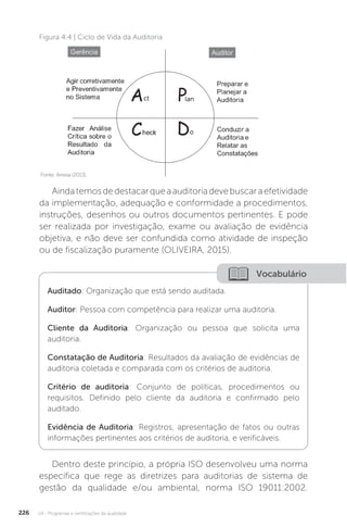 U4 - Programas e certificações da qualidade
226
Figura 4.4 | Ciclo de Vida da Auditoria
Fonte: Anvisa (2013).
Aindatemosdedestacarqueaauditoriadevebuscaraefetividade
da implementação, adequação e conformidade a procedimentos,
instruções, desenhos ou outros documentos pertinentes. E pode
ser realizada por investigação, exame ou avaliação de evidência
objetiva, e não deve ser confundida como atividade de inspeção
ou de fiscalização puramente (OLIVEIRA, 2015).
Dentro deste princípio, a própria ISO desenvolveu uma norma
específica que rege as diretrizes para auditorias de sistema de
gestão da qualidade e/ou ambiental, norma ISO 19011:2002.
Vocabulário
Auditado: Organização que está sendo auditada.
Auditor: Pessoa com competência para realizar uma auditoria.
Cliente da Auditoria: Organização ou pessoa que solicita uma
auditoria.
Constatação de Auditoria: Resultados da avaliação de evidências de
auditoria coletada e comparada com os critérios de auditoria.
Critério de auditoria: Conjunto de políticas, procedimentos ou
requisitos. Definido pelo cliente da auditoria e confirmado pelo
auditado.
Evidência de Auditoria: Registros, apresentação de fatos ou outras
informações pertinentes aos critérios de auditoria, e verificáveis.
 