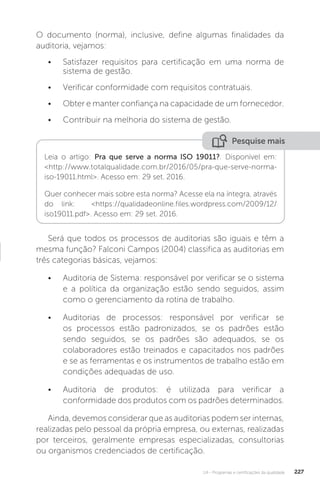 U4 - Programas e certificações da qualidade 227
O documento (norma), inclusive, define algumas finalidades da
auditoria, vejamos:
• Satisfazer requisitos para certificação em uma norma de
sistema de gestão.
• Verificar conformidade com requisitos contratuais.
• Obter e manter confiança na capacidade de um fornecedor.
• Contribuir na melhoria do sistema de gestão.
Será que todos os processos de auditorias são iguais e têm a
mesma função? Falconi Campos (2004) classifica as auditorias em
três categorias básicas, vejamos:
• Auditoria de Sistema: responsável por verificar se o sistema
e a política da organização estão sendo seguidos, assim
como o gerenciamento da rotina de trabalho.
• Auditorias de processos: responsável por verificar se
os processos estão padronizados, se os padrões estão
sendo seguidos, se os padrões são adequados, se os
colaboradores estão treinados e capacitados nos padrões
e se as ferramentas e os instrumentos de trabalho estão em
condições adequadas de uso.
• Auditoria de produtos: é utilizada para verificar a
conformidade dos produtos com os padrões determinados.
Ainda, devemos considerar que as auditorias podem ser internas,
realizadas pelo pessoal da própria empresa, ou externas, realizadas
por terceiros, geralmente empresas especializadas, consultorias
ou organismos credenciados de certificação.
Pesquise mais
Leia o artigo: Pra que serve a norma ISO 19011?. Disponível em:
<http://www.totalqualidade.com.br/2016/05/pra-que-serve-norma-
iso-19011.html>. Acesso em: 29 set. 2016.
Quer conhecer mais sobre esta norma? Acesse ela na íntegra, através
do link: <https://qualidadeonline.files.wordpress.com/2009/12/
iso19011.pdf>. Acesso em: 29 set. 2016.
 