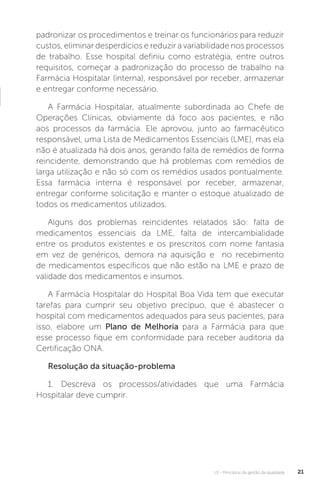 U1 - Princípios da gestão da qualidade 21
padronizar os procedimentos e treinar os funcionários para reduzir
custos, eliminar desperdícios e reduzir a variabilidade nos processos
de trabalho. Esse hospital definiu como estratégia, entre outros
requisitos, começar a padronização do processo de trabalho na
Farmácia Hospitalar (interna), responsável por receber, armazenar
e entregar conforme necessário.
A Farmácia Hospitalar, atualmente subordinada ao Chefe de
Operações Clínicas, obviamente dá foco aos pacientes, e não
aos processos da farmácia. Ele aprovou, junto ao farmacêutico
responsável, uma Lista de Medicamentos Essenciais (LME), mas ela
não é atualizada há dois anos, gerando falta de remédios de forma
reincidente, demonstrando que há problemas com remédios de
larga utilização e não só com os remédios usados pontualmente.
Essa farmácia interna é responsável por receber, armazenar,
entregar conforme solicitação e manter o estoque atualizado de
todos os medicamentos utilizados.
Alguns dos problemas reincidentes relatados são: falta de
medicamentos essenciais da LME, falta de intercambialidade
entre os produtos existentes e os prescritos com nome fantasia
em vez de genéricos, demora na aquisição e no recebimento
de medicamentos específicos que não estão na LME e prazo de
validade dos medicamentos e insumos.
A Farmácia Hospitalar do Hospital Boa Vida tem que executar
tarefas para cumprir seu objetivo precípuo, que é abastecer o
hospital com medicamentos adequados para seus pacientes, para
isso, elabore um Plano de Melhoria para a Farmácia para que
esse processo fique em conformidade para receber auditoria da
Certificação ONA.
Resolução da situação-problema
1. Descreva os processos/atividades que uma Farmácia
Hospitalar deve cumprir.
 