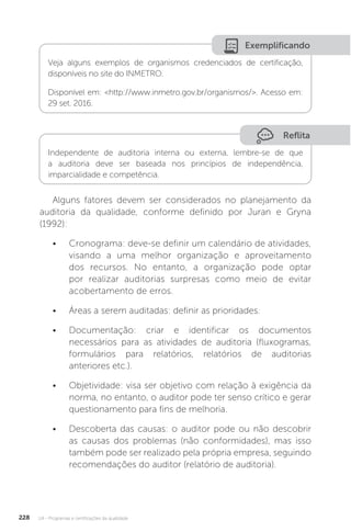 U4 - Programas e certificações da qualidade
228
Reflita
Exemplificando
Independente de auditoria interna ou externa, lembre-se de que
a auditoria deve ser baseada nos princípios de independência,
imparcialidade e competência.
Veja alguns exemplos de organismos credenciados de certificação,
disponíveis no site do INMETRO.
Disponível em: <http://www.inmetro.gov.br/organismos/>. Acesso em:
29 set. 2016.
Alguns fatores devem ser considerados no planejamento da
auditoria da qualidade, conforme definido por Juran e Gryna
(1992):
• Cronograma: deve-se definir um calendário de atividades,
visando a uma melhor organização e aproveitamento
dos recursos. No entanto, a organização pode optar
por realizar auditorias surpresas como meio de evitar
acobertamento de erros.
• Áreas a serem auditadas: definir as prioridades.
• Documentação: criar e identificar os documentos
necessários para as atividades de auditoria (fluxogramas,
formulários para relatórios, relatórios de auditorias
anteriores etc.).
• Objetividade: visa ser objetivo com relação à exigência da
norma, no entanto, o auditor pode ter senso crítico e gerar
questionamento para fins de melhoria.
• Descoberta das causas: o auditor pode ou não descobrir
as causas dos problemas (não conformidades), mas isso
também pode ser realizado pela própria empresa, seguindo
recomendações do auditor (relatório de auditoria).
 