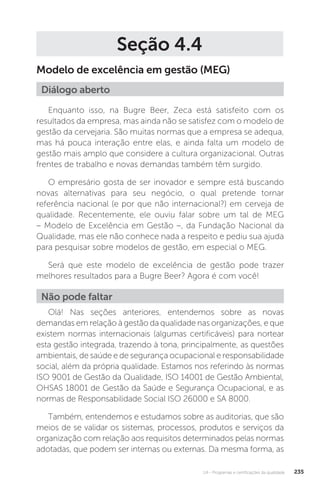 U4 - Programas e certificações da qualidade 235
Seção 4.4
Modelo de excelência em gestão (MEG)
Enquanto isso, na Bugre Beer, Zeca está satisfeito com os
resultados da empresa, mas ainda não se satisfez com o modelo de
gestão da cervejaria. São muitas normas que a empresa se adequa,
mas há pouca interação entre elas, e ainda falta um modelo de
gestão mais amplo que considere a cultura organizacional. Outras
frentes de trabalho e novas demandas também têm surgido.
O empresário gosta de ser inovador e sempre está buscando
novas alternativas para seu negócio, o qual pretende tornar
referência nacional (e por que não internacional?) em cerveja de
qualidade. Recentemente, ele ouviu falar sobre um tal de MEG
– Modelo de Excelência em Gestão –, da Fundação Nacional da
Qualidade, mas ele não conhece nada a respeito e pediu sua ajuda
para pesquisar sobre modelos de gestão, em especial o MEG.
Será que este modelo de excelência de gestão pode trazer
melhores resultados para a Bugre Beer? Agora é com você!
Olá! Nas seções anteriores, entendemos sobre as novas
demandas em relação à gestão da qualidade nas organizações, e que
existem normas internacionais (algumas certificáveis) para nortear
esta gestão integrada, trazendo à tona, principalmente, as questões
ambientais, de saúde e de segurança ocupacional e responsabilidade
social, além da própria qualidade. Estamos nos referindo às normas
ISO 9001 de Gestão da Qualidade, ISO 14001 de Gestão Ambiental,
OHSAS 18001 de Gestão da Saúde e Segurança Ocupacional, e as
normas de Responsabilidade Social ISO 26000 e SA 8000.
Também, entendemos e estudamos sobre as auditorias, que são
meios de se validar os sistemas, processos, produtos e serviços da
organização com relação aos requisitos determinados pelas normas
adotadas, que podem ser internas ou externas. Da mesma forma, as
Diálogo aberto
Não pode faltar
 