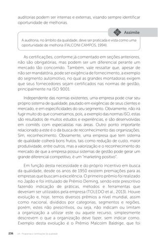 U4 - Programas e certificações da qualidade
236
auditorias podem ser internas e externas, visando sempre identificar
oportunidade de melhorias.
As certificações, conforme já comentado em seções anteriores,
não são obrigatórias, mas podem ser um diferencial perante um
mercado tão concorrido. Também, vale ressaltar que, apesar de
não ser mandatória, pode ser exigência de fornecimento, a exemplo
do segmento automotivo, no qual as grandes montadoras exigem
que seus fornecedores sejam certificados nas normas de gestão,
principalmente na ISO 9001.
Independente das normas existentes, uma empresa pode criar seu
próprio sistema de qualidade, pautado em exigências de seus clientes e
mercado, e em especificidades do seu segmento. Obviamente, não irá
fugir muito do que conversamos, pois, a exemplo das normas ISO, estas
são resultados de muitos estudos e experiências, e são desenvolvidas
em comitês com especialistas nas áreas. Outro ponto importante
relacionado a este é o da busca de reconhecimento das organizações.
Sim, reconhecimento. Obviamente, uma empresa que tem sistema
de qualidade colherá bons frutos, tais como redução de custo, maior
produtividade, entre outros, mas a valorização e o reconhecimento do
mercado de que a empresa possui sistemas de gestão pode gerar um
grande diferencial competitivo, é um “marketing positivo”.
Em função desta necessidade e do próprio incentivo em busca
da qualidade, desde os anos de 1950 existem premiações para as
empresas que buscam a excelência. O primeiro prêmio foi realizado
no Japão e foi intitulado de Prêmio Deming, sendo este prescritivo
fazendo indicação de práticas, métodos e ferramentas que
deveriam ser utilizados pela empresa (TOLEDO et al., 2013). Houve
evolução e, hoje, temos diversos prêmios a nível mundial, assim
como nacional, divididos por categorias, segmentos e regiões,
porém, estes não prescritivos, ou seja, não indicam ou limitam
a organização a utilizar este ou aquele recurso, simplesmente
descrevem o que a organização deve fazer, sem indicar como.
Exemplo desta evolução é o Prêmio Malcolm Baldrige, que foi
Assimile
A auditoria, no âmbito da qualidade, deve ser praticada e vista como uma
oportunidade de melhoria (FALCONI CAMPOS, 1994).
 