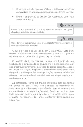 U4 - Programas e certificações da qualidade
238
• Conceder reconhecimento público e notório à excelência
da qualidade da gestão para organizações de Classe Mundial.
• Divulgar as práticas de gestão bem-sucedidas, com vista
ao benchmarking.
O que é o Modelo de Excelência em Gestão (MEG)? Este é um
modelo brasileiro de Excelência em Gestão que auxilia o gestor a
obter uma visão sistêmica da gestão organizacional.
O Modelo da Excelência em Gestão, em função de sua
flexibilidade e simplicidade de linguagem e, principalmente, por
não prescrever ferramentas e práticas de gestão específicas, pode
ser útil para avaliação, diagnóstico e desenvolvimento do sistema
de gestão de qualquer tipo de organização, no setor público ou
privado, com ou sem finalidade de lucro, seja de porte pequeno,
médio ou grande.
Já consolidada como um marco referencial para excelência
em gestão no país, a FNQ tem a missão de disseminar os
Fundamentos da Excelência em Gestão para o aumento da
competitividade das organizações e do Brasil. Mas assim como
todo processo que busca a excelência, o modelo sofreu uma
evolução no decorrer dos anos, conforme demonstrado na
Figura 4.6.
Reflita
Assimile
Oquedevemosfazerparaquenossaorganizaçãotenhaumdesempenho
considerado entre os melhores?
Excelência é a qualidade do que é excelente, sendo assim, um grau
elevado de perfeição, de superioridade.
 