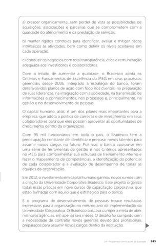 U4 - Programas e certificações da qualidade 243
a) crescer organicamente, sem perder de vista as possibilidades de
aquisições, associações e parcerias que se comprometem com a
qualidade do atendimento e da prestação de serviços;
b) manter rígidos controles para identificar, avaliar e mitigar riscos
intrínsecos às atividades, bem como definir os níveis aceitáveis em
cada operação;
c) conduzir os negócios com total transparência, ética e remuneração
adequada aos investidores e colaboradores.
Com o intuito de aumentar a qualidade, o Bradesco adota os
Critérios e Fundamentos de Excelência do MEG em seus processos
gerenciais desde 2006. Integrado à estratégia do banco, foram
desenvolvidos planos de ação com foco nos clientes, na preparação
de suas lideranças, na integração com a sociedade, na transmissão de
informações e conhecimentos, nos processos e, principalmente, na
gestão e no desenvolvimento de pessoas.
O capital humano, aliás, é um dos pilares mais importantes para a
empresa, que adota a política de carreiras e de investimento em seus
colaboradores para que eles possam aproveitar as oportunidades de
crescimento dentro da organização.
Com 95 mil funcionários em todo o país, o Bradesco tem a
preocupação constante de identificar e preparar novos talentos para
assumir novos cargos no futuro. Por isso, o banco apoiou-se em
uma série de ferramentas de gestão e nos Critérios apresentados
no MEG para complementar sua estrutura de treinamento interno e
fazer o mapeamento de competências, a identificação do potencial
de cada colaborador e a avaliação de desempenho de todas as
equipes da organização.
Em 2012, o investimento em capital humano ganhou novos rumos com
a criação da Universidade Corporativa Bradesco. Esse projeto organiza
todas essas práticas em nove cursos de capacitação corporativa, que
estão alinhadas com aquilo que é estratégico para o banco.
E o programa de desenvolvimento de pessoas trouxe resultados
expressivos para a organização no mesmo ano da implementação da
Universidade Corporativa. O Bradesco buscava cumprir a meta de abrir
mil novas agências, em apenas seis meses. O desafio foi cumprido sem
a necessidade de contratar novos gerentes devido aos profissionais
preparados para assumir novos cargos dentro da instituição.
 