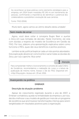 U4 - Programas e certificações da qualidade
244
Ao reconhecer as boas práticas como elemento estratégico para a
empresa, em 2014 foram investidos R$ 145 mi em treinamento de
pessoas, confirmando a importância de identificar o potencial dos
colaboradores e possibilitar a evolução de suas carreiras.
Fonte: FNQ (2016).
Muito bem, agora vamos ao último desafio desta unidade!
Agora, você deve voltar à cervejaria Bugre Beer e auxiliar
o Zeca em suas tomadas de decisão. Neste momento, ele está
com dúvidas a respeito do modelo de Excelência em Gestão da
FNQ. Por isso, elabore uma apresentação explicativa sobre como
funciona o MEG, quais são seus benefícios e pontos positivos.
Lembre-se de justificar/explicar cada um dos pontos abordados.
Esta explicação deverá ser convincente e sanar todas as dúvidas do
Zeca, por isso capriche. Boa sorte!
EMBRAER
Descrição da situação-problema
Apesar do crescimento registrado durante o ano de 2007, a
Embraer contabilizou queda na rentabilidade da empresa e, por isso,
decidiu melhorar o seu modelo de gestão por meio de um programa
de excelência que promovesse transformações internas para serem
tangibilizadas em resultados positivos para a organização.
Sem medo de errar
Atenção
Para compreender melhor o funcionamento e conceito de cada Critério
de Excelência, recomendamos a realização do curso e a leitura da
publicação de mesmo nome. Acesse o site do FNQ. Disponível em:
<http://fnq.org.br>. Acesso em: 29 set. 2016.
Avançando na prática
 