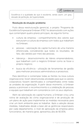 U4 - Programas e certificações da qualidade 245
Resolução da situação-problema
Fruto dessa reestruturação gerencial, o projeto “Programa de
Excelência Empresarial Embraer (P3E)” foi desenvolvido com ações
que contemplam quatro pilares principais, da seguinte forma:
• cultura da empresa - compartilhamento dos valores que
estruturam a cultura da empresa com todos que trabalham
na Embraer;
• pessoas - valorização do capital humano de uma maneira
diferenciada, considerando que todos os resultados, de
fato, são obtidos por meio das pessoas;
• liderança - desenvolvimento de líderes empreendedores,
que trabalham com o negócio Embraer como se fosse o
próprio negócio;
• busca da eficiência - utilização de ferramentas de gestão
para melhorar processos administrativos e produtivos.
Para identificar e contemplar todas as frentes na nova cultura
organizacional, foram desenvolvidas atividades para que os valores
corporativos fossem identificados e compartilhados entre todas
as unidades da organização. A partir desse momento, a Embraer
passou a promover o reconhecimento e a celebração de pessoas
e equipes que trabalham em consonância com os seus objetivos.
Além da valorização do capital humano, a Embraer criou uma
rotina de avaliação do clima organizacional e de produção de
um plano de ação para implementar as medidas necessárias para
criar um bom ambiente para se trabalhar. Após a adoção dessas
medidas, trabalhadas desde a base até as gerências responsáveis
por cada departamento, o nível de aprovação da empresa pelos
funcionários, de maneira geral, apresentou alta de 82,83%.
Lembre-se
Excelência é a qualidade do que é excelente, sendo assim, um grau
elevado de perfeição, de Superioridade.
 
