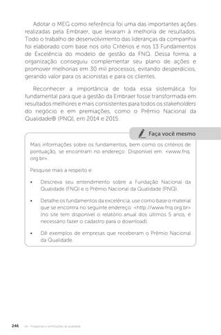 U4 - Programas e certificações da qualidade
246
Adotar o MEG como referência foi uma das importantes ações
realizadas pela Embraer, que levaram à melhoria de resultados.
Todo o trabalho de desenvolvimento das lideranças da companhia
foi elaborado com base nos oito Critérios e nos 13 Fundamentos
de Excelência do modelo de gestão da FNQ. Dessa forma, a
organização conseguiu complementar seu plano de ações e
promover melhorias em 30 mil processos, evitando desperdícios,
gerando valor para os acionistas e para os clientes.
Reconhecer a importância de toda essa sistemática foi
fundamental para que a gestão da Embraer fosse transformada em
resultados melhores e mais consistentes para todos os stakeholders
do negócio e em premiações, como o Prêmio Nacional da
Qualidade® (PNQ), em 2014 e 2015.
Faça você mesmo
Mais informações sobre os fundamentos, bem como os critérios de
pontuação, se encontram no endereço: Disponível em: <www.fnq.
org.br>.
Pesquise mais a respeito e:
• Descreva seu entendimento sobre a Fundação Nacional da
Qualidade (FNQ) e o Prêmio Nacional da Qualidade (PNQ).
• Detalhe os fundamentos da excelência, use como base o material
que se encontra no seguinte endereço: <http://www.fnq.org.br>
(no site tem disponível o relatório anual dos últimos 5 anos, é
necessário fazer o cadastro para o download).
• Dê exemplos de empresas que receberam o Prêmio Nacional
da Qualidade.
 