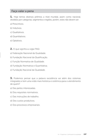 U4 - Programas e certificações da qualidade 247
Faça valer a pena
1. Hoje temos diversos prêmios a nível mundial, assim como nacional,
divididos por categorias, segmentos e regiões, porém, estes não devem ser:
a) Prescritivos.
b) Indutivos.
c) Qualitativos.
d) Quantitativos.
e) Optativos.
2. O que significa a sigla FNQ:
a) Federação Nacional da Qualidade.
b) Fundação Nacional da Qualificação.
c) Função Normativa de Qualidade.
d) Fundação Normativa e Quantitativa.
e) Fundação Nacional da Qualidade.
3. Podemos pensar que a palavra excelência vai além dos sistemas
integrados e tem uma visão mais holística e sistêmica para o atendimento
de quem?
a) Das partes interessadas.
b) Dos requisites normativos.
c) Das instruções de trabalho.
d) Dos custos produtivos.
e) Dos processos empresariais.
 