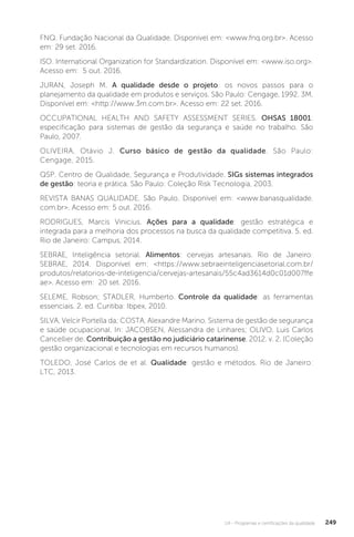 U4 - Programas e certificações da qualidade 249
FNQ. Fundação Nacional da Qualidade. Disponível em: <www.fnq.org.br>. Acesso
em: 29 set. 2016.
ISO. International Organization for Standardization. Disponível em: <www.iso.org>.
Acesso em: 5 out. 2016.
JURAN, Joseph M. A qualidade desde o projeto: os novos passos para o
planejamento da qualidade em produtos e serviços. São Paulo: Cengage, 1992. 3M.
Disponível em: <http://www.3m.com.br>. Acesso em: 22 set. 2016.
OCCUPATIONAL HEALTH AND SAFETY ASSESSMENT SERIES. OHSAS 18001:
especificação para sistemas de gestão da segurança e saúde no trabalho. São
Paulo, 2007.
OLIVEIRA, Otávio J. Curso básico de gestão da qualidade. São Paulo:
Cengage, 2015.
QSP. Centro de Qualidade, Segurança e Produtividade. SIGs sistemas integrados
de gestão: teoria e prática. São Paulo: Coleção Risk Tecnologia, 2003.
REVISTA BANAS QUALIDADE. São Paulo. Disponivel em: <www.banasqualidade.
com.br>. Acesso em: 5 out. 2016.
RODRIGUES, Marcis Vinicius. Ações para a qualidade: gestão estratégica e
integrada para a melhoria dos processos na busca da qualidade competitiva. 5. ed.
Rio de Janeiro: Campus, 2014.
SEBRAE, Inteligência setorial. Alimentos: cervejas artesanais. Rio de Janeiro:
SEBRAE, 2014. Disponível em: <https://www.sebraeinteligenciasetorial.com.br/
produtos/relatorios-de-inteligencia/cervejas-artesanais/55c4ad3614d0c01d007ffe
ae>. Acesso em: 20 set. 2016.
SELEME, Robson; STADLER, Humberto. Controle da qualidade: as ferramentas
essenciais. 2. ed. Curitiba: Ibpex, 2010.
SILVA, Velcir Portella da; COSTA, Alexandre Marino. Sistema de gestão de segurança
e saúde ocupacional. In: JACOBSEN, Alessandra de Linhares; OLIVO, Luis Carlos
Cancellier de. Contribuição a gestão no judiciário catarinense. 2012. v. 2. (Coleção
gestão organizacional e tecnologias em recursos humanos).
TOLEDO, José Carlos de et al. Qualidade: gestão e métodos. Rio de Janeiro:
LTC, 2013.
 