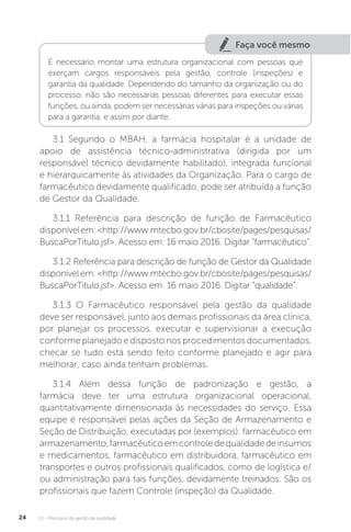 U1 - Princípios da gestão da qualidade
24
Faça você mesmo
É necessário montar uma estrutura organizacional com pessoas que
exerçam cargos responsáveis pela gestão, controle (inspeções) e
garantia da qualidade. Dependendo do tamanho da organização ou do
processo, não são necessárias pessoas diferentes para executar essas
funções, ou ainda, podem ser necessárias várias para inspeções ou várias
para a garantia, e assim por diante.
3.1 Segundo o MBAH, a farmácia hospitalar é a unidade de
apoio de assistência técnico-administrativa (dirigida por um
responsável técnico devidamente habilitado), integrada funcional
e hierarquicamente às atividades da Organização. Para o cargo de
farmacêutico devidamente qualificado, pode ser atribuída a função
de Gestor da Qualidade.
3.1.1 Referência para descrição de função de Farmacêutico
disponívelem:<http://www.mtecbo.gov.br/cbosite/pages/pesquisas/
BuscaPorTitulo.jsf>. Acesso em: 16 maio 2016. Digitar “farmacêutico”.
3.1.2 Referência para descrição de função de Gestor da Qualidade
disponívelem:<http://www.mtecbo.gov.br/cbosite/pages/pesquisas/
BuscaPorTitulo.jsf>. Acesso em: 16 maio 2016. Digitar “qualidade”.
3.1.3 O Farmacêutico responsável pela gestão da qualidade
deve ser responsável, junto aos demais profissionais da área clínica,
por planejar os processos, executar e supervisionar a execução
conforme planejado e disposto nos procedimentos documentados,
checar se tudo está sendo feito conforme planejado e agir para
melhorar, caso ainda tenham problemas.
3.1.4 Além dessa função de padronização e gestão, a
farmácia deve ter uma estrutura organizacional operacional,
quantitativamente dimensionada às necessidades do serviço. Essa
equipe é responsável pelas ações da Seção de Armazenamento e
Seção de Distribuição, executadas por (exemplos): farmacêutico em
armazenamento,farmacêuticoemcontroledequalidadedeinsumos
e medicamentos, farmacêutico em distribuidora, farmacêutico em
transportes e outros profissionais qualificados, como de logística e/
ou administração para tais funções, devidamente treinados. São os
profissionais que fazem Controle (inspeção) da Qualidade.
 