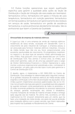 U1 - Princípios da gestão da qualidade 25
3.2 Outras funções operacionais que exijam qualificação
específica para garantir a qualidade pelas ações da Seção de
Distribuição e Seção de Utilização são executadas por (exemplos):
farmacêutico clínico, farmacêutico em gases e misturas de usos
terapêuticos, farmacêutico em nutrição parenteral, farmacêutico
em farmácia pública, farmacêutico em gerenciamento dos resíduos
em serviços de saúde, farmacêutico em gestão de assistência
farmacêutica, e outros profissionais devidamente treinados. São os
profissionais que fazem a Garantia da Qualidade.
Faça você mesmo
Almoxarifado de empresa de materiais elétricos
A Ligue-Luz Ltda. é uma empresa de venda de materiais elétricos
residenciais de baixa tensão, localizada em Salvador/BA. Com o
crescimento do polo industrial de Camaçari, a empresa passou a
ser procurada para fornecer materiais elétricos industriais, inclusive
de média tensão (que não era seu foco), proporcionando uma
excelente oportunidade de crescimento. Os proprietários investiram
no negócio e, de duas lojas de tamanho médio administradas por
dois irmãos, hoje possuem cinco lojas abastecidas por um Centro
de Distribuição (CD). Nos últimos 5 (cinco) anos, os irmãos, que
antes eram gerentes, cada um de uma loja, passaram para o cargo
de Diretor Administrativo-Financeiro e Diretor Operacional e, para
montar a estrutura organizacional subordinada a eles, contrataram 6
(seis) gerentes: um para cada uma das lojas e outro para gerenciar o
Centro de Distribuição (CD).
O desafio, agora, é implementar a ISO 9001:2015 no Centro de
Distribuição. Essa estratégia foi determinada pelos seguintes motivos:
(1) as grandes indústrias de materiais elétricos de média tensão estão
exigindo a certificação como fator de priorização nas aquisições; (2) os
irmãos querem implementar processos padronizados não só no CD,
mas nos armazéns das lojas para garantir a qualidade que eles julgavam
ter quando tomavam conta pessoalmente de todos os processos; e
(3) estão ocorrendo problemas reincidentes no processo operacional
do estoque, gerando reclamações dos clientes e retrabalhos,
incluindo transporte de retirada de material enviado errado e entrega
(pela segunda vez) do material. No último mês, aconteceu um fato
inadmissível no CD: enviaram diretamente para um cliente, que iria
fazer uma instalação de média tensão, seis pares de luva de proteção
para instalação elétrica com o prazo vencido, que foram reprovadas
pelo Inspetor da Qualidade no Recebimento do Cliente.
 