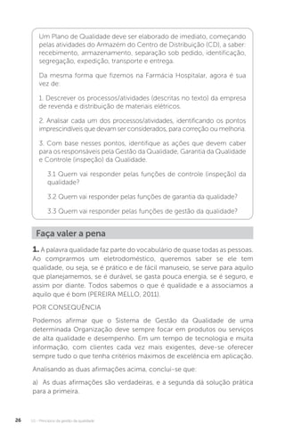 U1 - Princípios da gestão da qualidade
26
Um Plano de Qualidade deve ser elaborado de imediato, começando
pelas atividades do Armazém do Centro de Distribuição (CD), a saber:
recebimento, armazenamento, separação sob pedido, identificação,
segregação, expedição, transporte e entrega.
Da mesma forma que fizemos na Farmácia Hospitalar, agora é sua
vez de:
1. Descrever os processos/atividades (descritas no texto) da empresa
de revenda e distribuição de materiais elétricos.
2. Analisar cada um dos processos/atividades, identificando os pontos
imprescindíveis que devam ser considerados, para correção ou melhoria.
3. Com base nesses pontos, identifique as ações que devem caber
para os responsáveis pela Gestão da Qualidade, Garantia da Qualidade
e Controle (inspeção) da Qualidade.
3.1 Quem vai responder pelas funções de controle (inspeção) da
qualidade?
3.2 Quem vai responder pelas funções de garantia da qualidade?
3.3 Quem vai responder pelas funções de gestão da qualidade?
Faça valer a pena
1. A palavra qualidade faz parte do vocabulário de quase todas as pessoas.
Ao comprarmos um eletrodoméstico, queremos saber se ele tem
qualidade, ou seja, se é prático e de fácil manuseio, se serve para aquilo
que planejamemos, se é durável, se gasta pouca energia, se é seguro, e
assim por diante. Todos sabemos o que é qualidade e a associamos a
aquilo que é bom (PEREIRA MELLO, 2011).
POR CONSEQUÊNCIA
Podemos afirmar que o Sistema de Gestão da Qualidade de uma
determinada Organização deve sempre focar em produtos ou serviços
de alta qualidade e desempenho. Em um tempo de tecnologia e muita
informação, com clientes cada vez mais exigentes, deve-se oferecer
sempre tudo o que tenha critérios máximos de excelência em aplicação.
Analisando as duas afirmações acima, conclui-se que:
a) As duas afirmações são verdadeiras, e a segunda dá solução prática
para a primeira.
 