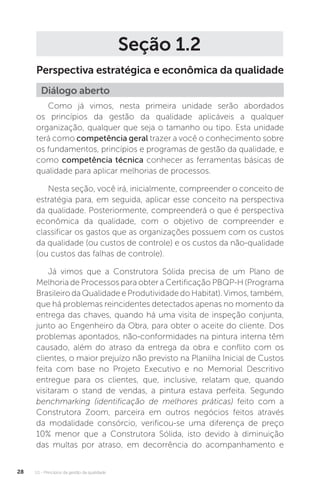 U1 - Princípios da gestão da qualidade
28
Seção 1.2
Perspectiva estratégica e econômica da qualidade
Como já vimos, nesta primeira unidade serão abordados
os princípios da gestão da qualidade aplicáveis a qualquer
organização, qualquer que seja o tamanho ou tipo. Esta unidade
terá como competência geral trazer a você o conhecimento sobre
os fundamentos, princípios e programas de gestão da qualidade, e
como competência técnica conhecer as ferramentas básicas de
qualidade para aplicar melhorias de processos.
Nesta seção, você irá, inicialmente, compreender o conceito de
estratégia para, em seguida, aplicar esse conceito na perspectiva
da qualidade. Posteriormente, compreenderá o que é perspectiva
econômica da qualidade, com o objetivo de compreender e
classificar os gastos que as organizações possuem com os custos
da qualidade (ou custos de controle) e os custos da não-qualidade
(ou custos das falhas de controle).
Já vimos que a Construtora Sólida precisa de um Plano de
Melhoria de Processos para obter a Certificação PBQP-H (Programa
Brasileiro da Qualidade e Produtividade do Habitat). Vimos, também,
que há problemas reincidentes detectados apenas no momento da
entrega das chaves, quando há uma visita de inspeção conjunta,
junto ao Engenheiro da Obra, para obter o aceite do cliente. Dos
problemas apontados, não-conformidades na pintura interna têm
causado, além do atraso da entrega da obra e conflito com os
clientes, o maior prejuízo não previsto na Planilha Inicial de Custos
feita com base no Projeto Executivo e no Memorial Descritivo
entregue para os clientes, que, inclusive, relatam que, quando
visitaram o stand de vendas, a pintura estava perfeita. Segundo
benchmarking (identificação de melhores práticas) feito com a
Construtora Zoom, parceira em outros negócios feitos através
da modalidade consórcio, verificou-se uma diferença de preço
10% menor que a Construtora Sólida, isto devido à diminuição
das multas por atraso, em decorrência do acompanhamento e
Diálogo aberto
 