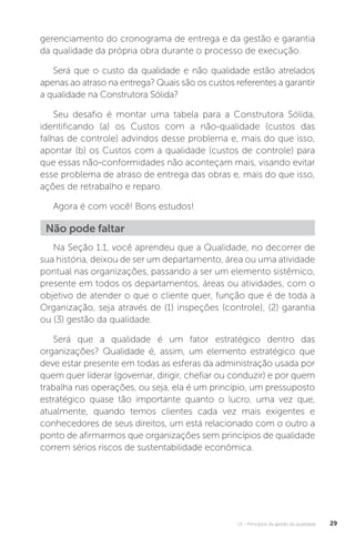 U1 - Princípios da gestão da qualidade 29
gerenciamento do cronograma de entrega e da gestão e garantia
da qualidade da própria obra durante o processo de execução.
Será que o custo da qualidade e não qualidade estão atrelados
apenas ao atraso na entrega? Quais são os custos referentes a garantir
a qualidade na Construtora Sólida?
Seu desafio é montar uma tabela para a Construtora Sólida,
identificando (a) os Custos com a não-qualidade (custos das
falhas de controle) advindos desse problema e, mais do que isso,
apontar (b) os Custos com a qualidade (custos de controle) para
que essas não-conformidades não aconteçam mais, visando evitar
esse problema de atraso de entrega das obras e, mais do que isso,
ações de retrabalho e reparo.
Agora é com você! Bons estudos!
Na Seção 1.1, você aprendeu que a Qualidade, no decorrer de
sua história, deixou de ser um departamento, área ou uma atividade
pontual nas organizações, passando a ser um elemento sistêmico,
presente em todos os departamentos, áreas ou atividades, com o
objetivo de atender o que o cliente quer, função que é de toda a
Organização, seja através de (1) inspeções (controle), (2) garantia
ou (3) gestão da qualidade.
Será que a qualidade é um fator estratégico dentro das
organizações? Qualidade é, assim, um elemento estratégico que
deve estar presente em todas as esferas da administração usada por
quem quer liderar (governar, dirigir, chefiar ou conduzir) e por quem
trabalha nas operações, ou seja, ela é um princípio, um pressuposto
estratégico quase tão importante quanto o lucro, uma vez que,
atualmente, quando temos clientes cada vez mais exigentes e
conhecedores de seus direitos, um está relacionado com o outro a
ponto de afirmarmos que organizações sem princípios de qualidade
correm sérios riscos de sustentabilidade econômica.
Não pode faltar
 