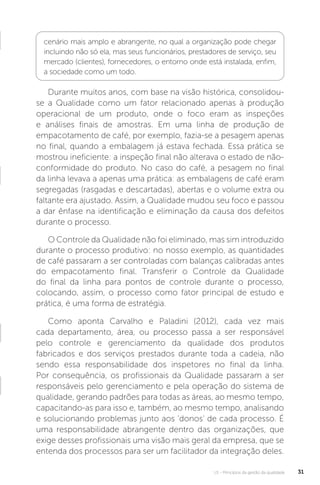 U1 - Princípios da gestão da qualidade 31
Durante muitos anos, com base na visão histórica, consolidou-
se a Qualidade como um fator relacionado apenas à produção
operacional de um produto, onde o foco eram as inspeções
e análises finais de amostras. Em uma linha de produção de
empacotamento de café, por exemplo, fazia-se a pesagem apenas
no final, quando a embalagem já estava fechada. Essa prática se
mostrou ineficiente: a inspeção final não alterava o estado de não-
conformidade do produto. No caso do café, a pesagem no final
da linha levava a apenas uma prática: as embalagens de café eram
segregadas (rasgadas e descartadas), abertas e o volume extra ou
faltante era ajustado. Assim, a Qualidade mudou seu foco e passou
a dar ênfase na identificação e eliminação da causa dos defeitos
durante o processo.
O Controle da Qualidade não foi eliminado, mas sim introduzido
durante o processo produtivo: no nosso exemplo, as quantidades
de café passaram a ser controladas com balanças calibradas antes
do empacotamento final. Transferir o Controle da Qualidade
do final da linha para pontos de controle durante o processo,
colocando, assim, o processo como fator principal de estudo e
prática, é uma forma de estratégia.
Como aponta Carvalho e Paladini (2012), cada vez mais
cada departamento, área, ou processo passa a ser responsável
pelo controle e gerenciamento da qualidade dos produtos
fabricados e dos serviços prestados durante toda a cadeia, não
sendo essa responsabilidade dos inspetores no final da linha.
Por consequência, os profissionais da Qualidade passaram a ser
responsáveis pelo gerenciamento e pela operação do sistema de
qualidade, gerando padrões para todas as áreas, ao mesmo tempo,
capacitando-as para isso e, também, ao mesmo tempo, analisando
e solucionando problemas junto aos ‘donos’ de cada processo. É
uma responsabilidade abrangente dentro das organizações, que
exige desses profissionais uma visão mais geral da empresa, que se
entenda dos processos para ser um facilitador da integração deles.
cenário mais amplo e abrangente, no qual a organização pode chegar
incluindo não só ela, mas seus funcionários, prestadores de serviço, seu
mercado (clientes), fornecedores, o entorno onde está instalada, enfim,
a sociedade como um todo.
 