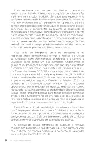 U1 - Princípios da gestão da qualidade
32
Podemos ilustrar com um exemplo clássico: o pessoal de
vendas faz um trabalho intenso para conquistar um cliente e faz
a primeira venda, cujos produtos são elaborados rigorosamente
conforme a necessidade do cliente, que, ao receber, faz elogios ao
lote, demonstrando que sua expectativa foi superada. O elogio é
comemorado pela equipe de vendas, que logo recebe outro pedido,
bem maior que o primeiro. No dia seguinte ao pagamento da
primeira fatura, a responsável por cobrança telefona para o cliente
e, em uma conversa ríspida, faz a cobrança. O cliente demonstrou
sua insatisfação com essa postura com o Departamento de Vendas,
que nunca mais recebeu pedido nenhum, além do segundo. Esse
exemplo demonstra com propriedade que todas – todas mesmo –
as áreas devem ter preparo para lidar com os clientes.
Essa visão de integração entre os processos e de
responsabilidade compartilhada reforça a relação da Gestão
da Qualidade com Administração Estratégica e determina a
Qualidade como sendo um dos elementos fundamentais da
gestão nas organizações, principalmente no que tange à satisfação
e consequente fidelização dos clientes, na medida em que –
conforme preconiza a ISO 9001 – toda a organização passa a ser
competente para atendê-lo, qualquer que seja a função individual
de cada um dentro da cadeia. Neste sentido de extrema relevância,
amplo e estratégico, segundo Carvalho e Paladini (2012), os
profissionais da Qualidade podem oferecer: (1) contribuições
operacionais, como redução de defeitos, redução de custos,
redução do retrabalho, aumento da produtividade; (2) contribuições
táticas, como preparar pessoas para tomar decisões gerenciais
críticas para o funcionamento da empresa; e (3) contribuições de
natureza estratégica, como garantir não apenas a sobrevivência da
organização, mas seu contínuo crescimento e evolução.
Essas três vertentes de contribuição ressaltam, a olhos vistos,
qual foi o propulsor determinante para a Qualidade: a concorrência.
Foi a concorrência que impulsionou a Qualidade nas indústrias, nos
serviços e nas pessoas, é ela que determina o padrão de qualidade
de bens e serviços disponíveis em sua região de alcance.
O objetivo da gestão estratégica da qualidade é remover
gargalos nos processos e nas atividades que não agregam valor
para o cliente, de modo a possibilitar a execução das atividades
com perfeição (CARPINETTI, 2010).
 