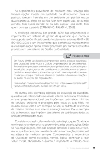 U1 - Princípios da gestão da qualidade 33
As organizações provedoras de produtos e/ou serviços não
tiveram opção: investir em qualidade ou desaparecer. Para as
pessoas, também inseridas em um ambiente competitivo, restou
qualificarem-se, afinal, se eu não fizer, tem quem faça; se eu não
atender, tem quem atenda; se eu não superar uma meta, tem
quem consiga superá-la (CARVALHO; PALADINI, 2012).
A estratégia escolhida por grande parte das organizações é
implementar um sistema de gestão da qualidade, que, como já
vimos,podeserCertificadoounão.ImplementaranormaABNTNBR
ISO 9001:2015 é um instrumento que demonstra mundialmente
que a Organização optou, estrategicamente, por cumprir requisitos
previstos em um sistema de Gestão da Qualidade.
Há outros dois exemplos clássicos de estratégia da qualidade,
que não estão relacionados ao uso de sistema certificado. Considere
uma empresa transnacional que impõe seus parâmetros mínimos
de serviços, produtos e processos para todas as suas filiais, no
mundo inteiro: este é um exemplo de usar o padrão de referência
da matriz e distribuir esse sistema estrategicamente. Outro exemplo
são as franquias, que impõem seu sistema de padrão para todas as
unidades franqueadas filiais.
Constatamos,assim,dentrodavisãoestratégica,queaQualidade
tem impacto fundamental na sobrevivência das organizações. E não
só nas organizações, mas nas pessoas também, e isso inclui você,
aluno, que também precisa estar de olho em uma ação profissional
estratégica de melhorar sempre. Compreendida a importância
da Qualidade como estratégia, vamos, agora, continuar a falar
sobre metas, abordando o quanto é importante a relação entre
Pesquise mais
Em Fleury (1993), você poderá compreender como a opção estratégica
pela Qualidade pode mudar a Cultura Organizacional de uma empresa.
Ao analisar os processos de mudanças organizacionais provocados pela
introdução de programas de qualidade e produtividade em empresas
brasileiras, a autora busca apreender o porquê, como e quando ocorrem
mudanças, em que medida se alteram os padrões culturais e as relações
de poder no interior das organizações.
Leia o artigo completo no link disponível em: <http://www.scielo.br/pdf/
rae/v33n2/a04v33n2.pdf>. Acesso em: 27 abr. 2016.
 