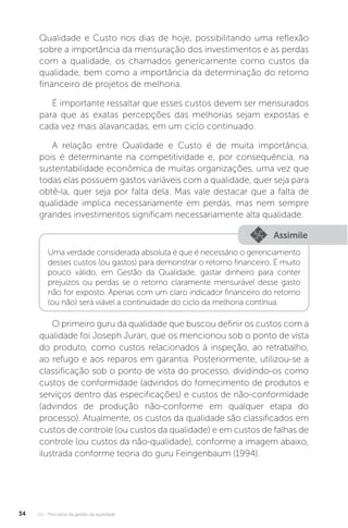 U1 - Princípios da gestão da qualidade
34
Qualidade e Custo nos dias de hoje, possibilitando uma reflexão
sobre a importância da mensuração dos investimentos e as perdas
com a qualidade, os chamados genericamente como custos da
qualidade, bem como a importância da determinação do retorno
financeiro de projetos de melhoria.
É importante ressaltar que esses custos devem ser mensurados
para que as exatas percepções das melhorias sejam expostas e
cada vez mais alavancadas, em um ciclo continuado.
A relação entre Qualidade e Custo é de muita importância,
pois é determinante na competitividade e, por consequência, na
sustentabilidade econômica de muitas organizações, uma vez que
todas elas possuem gastos variáveis com a qualidade, quer seja para
obtê-la, quer seja por falta dela. Mas vale destacar que a falta de
qualidade implica necessariamente em perdas, mas nem sempre
grandes investimentos significam necessariamente alta qualidade.
O primeiro guru da qualidade que buscou definir os custos com a
qualidade foi Joseph Juran, que os mencionou sob o ponto de vista
do produto, como custos relacionados à inspeção, ao retrabalho,
ao refugo e aos reparos em garantia. Posteriormente, utilizou-se a
classificação sob o ponto de vista do processo, dividindo-os como
custos de conformidade (advindos do fornecimento de produtos e
serviços dentro das especificações) e custos de não-conformidade
(advindos de produção não-conforme em qualquer etapa do
processo). Atualmente, os custos da qualidade são classificados em
custos de controle (ou custos da qualidade) e em custos de falhas de
controle (ou custos da não-qualidade), conforme a imagem abaixo,
ilustrada conforme teoria do guru Feingenbaum (1994).
Assimile
Uma verdade considerada absoluta é que é necessário o gerenciamento
desses custos (ou gastos) para demonstrar o retorno financeiro. É muito
pouco válido, em Gestão da Qualidade, gastar dinheiro para conter
prejuízos ou perdas se o retorno claramente mensurável desse gasto
não for exposto. Apenas com um claro indicador financeiro do retorno
(ou não) será viável a continuidade do ciclo da melhoria contínua.
 