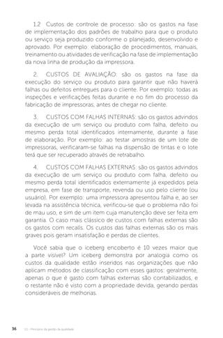 U1 - Princípios da gestão da qualidade
36
1.2 Custos de controle de processo: são os gastos na fase
de implementação dos padrões de trabalho para que o produto
ou serviço seja produzido conforme o planejado, desenvolvido e
aprovado. Por exemplo: elaboração de procedimentos, manuais,
treinamento ou atividades de verificação na fase de implementação
da nova linha de produção da impressora.
2. CUSTOS DE AVALIAÇÃO: são os gastos na fase da
execução do serviço ou produto para garantir que não haverá
falhas ou defeitos entregues para o cliente. Por exemplo: todas as
inspeções e verificações feitas durante e no fim do processo da
fabricação de impressoras, antes de chegar no cliente.
3. CUSTOS COM FALHAS INTERNAS: são os gastos advindos
da execução de um serviço ou produto com falha, defeito ou
mesmo perda total identificados internamente, durante a fase
de elaboração. Por exemplo: ao testar amostras de um lote de
impressoras, verificaram-se falhas na dispensão de tintas e o lote
terá que ser recuperado através de retrabalho.
4. CUSTOS COM FALHAS EXTERNAS: são os gastos advindos
da execução de um serviço ou produto com falha, defeito ou
mesmo perda total identificados externamente já expedidos pela
empresa, em fase de transporte, revenda ou uso pelo cliente (ou
usuário). Por exemplo: uma impressora apresentou falha e, ao ser
levada na assistência técnica, verificou-se que o problema não foi
de mau uso, e sim de um item cuja manutenção deve ser feita em
garantia. O caso mais clássico de custos com falhas externas são
os gastos com recalls. Os custos das falhas externas são os mais
graves pois geram insatisfação e perdas de clientes.
Você sabia que o iceberg encoberto é 10 vezes maior que
a parte visível? Um iceberg demonstra por analogia como os
custos da qualidade estão inseridos nas organizações que não
aplicam métodos de classificação com esses gastos: geralmente,
apenas o que é gasto com falhas externas são contabilizados, e
o restante não é visto com a propriedade devida, gerando perdas
consideráveis de melhorias.
 