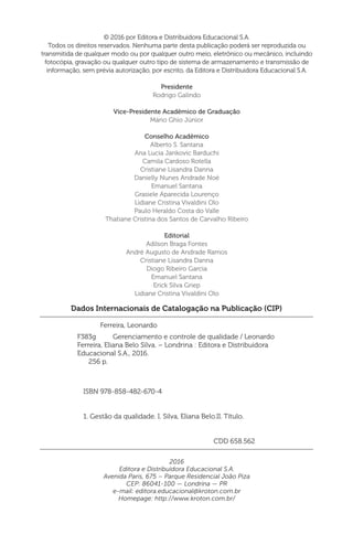 Dados Internacionais de Catalogação na Publicação (CIP)
Ferreira, Leonardo
ISBN 978-858-482-670-4
1. Gestão da qualidade. I. Silva, Eliana Belo.II. Título.
CDD 658.562
F383g Gerenciamento e controle de qualidade / Leonardo
Ferreira, Eliana Belo Silva. – Londrina : Editora e Distribuidora
Educacional S.A., 2016.
256 p.
© 2016 por Editora e Distribuidora Educacional S.A.
Todos os direitos reservados. Nenhuma parte desta publicação poderá ser reproduzida ou
transmitida de qualquer modo ou por qualquer outro meio, eletrônico ou mecânico, incluindo
fotocópia, gravação ou qualquer outro tipo de sistema de armazenamento e transmissão de
informação, sem prévia autorização, por escrito, da Editora e Distribuidora Educacional S.A.
Presidente
Rodrigo Galindo
Vice-Presidente Acadêmico de Graduação
Mário Ghio Júnior
Conselho Acadêmico
Alberto S. Santana
Ana Lucia Jankovic Barduchi
Camila Cardoso Rotella
Cristiane Lisandra Danna
Danielly Nunes Andrade Noé
Emanuel Santana
Grasiele Aparecida Lourenço
Lidiane Cristina Vivaldini Olo
Paulo Heraldo Costa do Valle
Thatiane Cristina dos Santos de Carvalho Ribeiro
Editorial
Adilson Braga Fontes
André Augusto de Andrade Ramos
Cristiane Lisandra Danna
Diogo Ribeiro Garcia
Emanuel Santana
Erick Silva Griep
Lidiane Cristina Vivaldini Olo
2016
Editora e Distribuidora Educacional S.A.
Avenida Paris, 675 – Parque Residencial João Piza
CEP: 86041-100 — Londrina — PR
e-mail: editora.educacional@kroton.com.br
Homepage: http://www.kroton.com.br/
 