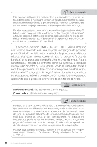 U1 - Princípios da gestão da qualidade
38
Pesquise mais
Pesquise mais
Este exemplo prático indica exatamente o que aprendemos na teoria: se
há o desperdício, é necessário investir no estudo do problema (o custo
de análise de falhas internas) e, posteriormente, mensurar claramente, em
valores, qual era o prejuízo e quanto foi gasto para identificar e corrigir.
Para ler essa pesquisa completa, acesse o link disponível em: <http://
biblat.unam.mx/pt/revista/evidencia-biotecnologia-e-alimentos/
articulo/controle-estatistico-de-processo-aplicado-na-etapa-de-
embutimento-de-apresuntado-de-uma-agroindustria-do-oeste-
catarinense>. Acesso em: 17 mar. 2016.
Indezeichak e Leite (2006) dão exemplo prático que indica dois pontos
que devem ser considerados em metodologias de análise de custos:
uma amostragem representativa e a importância do envolvimento
de todas as áreas na aplicação de uma metodologia (qualquer que
seja) para análise de falhas e, por consequência, na redução de
desperdícios provenientes de retrabalho, reparo, reclassificação em
peças defeituosas ou mesmo o refugo (resíduo sólido) quando o
defeito não permite nenhum tipo de operação de recuperação.
Para ler essa pesquisa completa, acesse o link disponível em: <http://
www.simpep.feb.unesp.br/anais/anais_13/artigos/445.pdf>. Acesso em:
17 mar. 2016.
O segundo exemplo (INDEZEICHAK; LEITE, 2006) descreve
um trabalho analisado em uma empresa metalúrgica de pequeno
porte. O estudo foi feito após a seleção de pontos considerados
críticos, dos quais vamos comentar aqui o processo “corte da
bandeja”, uma peça que comporia uma estante de metal. Para a
característica “medida do primeiro corte da bandeja”, a pesquisa
utilizou uma amostra de 1.250 peças, sendo retiradas dez peças a
cada trinta produzidas até totalizar cinquenta peças, em dois turnos,
divididas em 25 subgrupos. As peças foram colocadas no gabarito e
os resultados do número de não-conformidades foram registrados,
apontando que o processo estava fora dos limites de controle.
Vocabulário
Não conformidade: não atendimento a um requisito.
Conformidade: atendimento a um requisito.
 