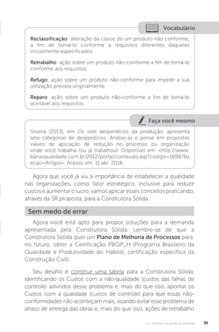 U1 - Princípios da gestão da qualidade 39
Agora que você já viu a importância de estabelecer a qualidade
nas organizações, como fator estratégico, inclusive para reduzir
custos e aumentar o lucro, vamos aplicar esses conceitos praticando,
através da SR proposta, para a Construtora Sólida.
Agora você está apto para propor soluções para a demanda
apresentada pela Construtora Sólida. Lembre-se de que a
Construtora Sólida quer um Plano de Melhoria de Processos para,
no futuro, obter a Certificação PBQP_H (Programa Brasileiro da
Qualidade e Produtividade do Habitat, certificação específica da
Construção Civil).
Seu desafio é construir uma tabela para a Construtora Sólida,
identificando os Custos com a não-qualidade (custos das falhas de
controle) advindos desse problema e, mais do que isso, apontar os
Custos com a qualidade (custos de controle) para que essas não-
conformidades não aconteçam mais, visando evitar esse problema de
atraso de entrega das obras e, mais do que isso, ações de retrabalho
Vocabulário
Reclassificação: alteração da classe de um produto não conforme,
a fim de torná-lo conforme a requisitos diferentes daqueles
inicialmente especificados.
Retrabalho: ação sobre um produto não-conforme a fim de torná-lo
conforme aos requisitos.
Refugo: ação sobre um produto não-conforme para impedir a sua
utilização prevista originalmente.
Reparo: ação sobre um produto não-conforme a fim de torná-lo
aceitável aos requisitos.
Faça você mesmo
Silveira (2013), em Os sete desperdícios da produção, apresenta
sete categorias de desperdícios. Analise-as e pense em propostas
viáveis de aplicação de redução no processo ou organização
onde você trabalha (ou já trabalhou). Disponível em: <http://www.
banasqualidade.com.br/2012/portal/conteudo.asp?codigo=16987&s
ecao=Artigos>. Acesso em: 11 abr. 2016.
Sem medo de errar
 