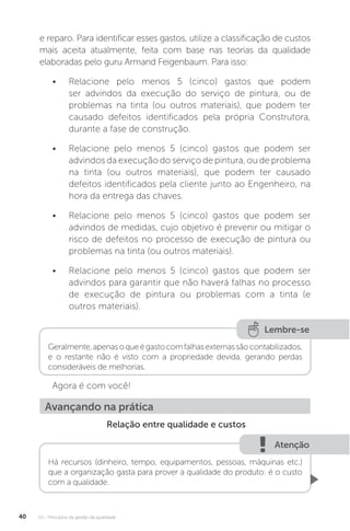 U1 - Princípios da gestão da qualidade
40
e reparo. Para identificar esses gastos, utilize a classificação de custos
mais aceita atualmente, feita com base nas teorias da qualidade
elaboradas pelo guru Armand Feigenbaum. Para isso:
• Relacione pelo menos 5 (cinco) gastos que podem
ser advindos da execução do serviço de pintura, ou de
problemas na tinta (ou outros materiais), que podem ter
causado defeitos identificados pela própria Construtora,
durante a fase de construção.
• Relacione pelo menos 5 (cinco) gastos que podem ser
advindos da execução do serviço de pintura, ou de problema
na tinta (ou outros materiais), que podem ter causado
defeitos identificados pela cliente junto ao Engenheiro, na
hora da entrega das chaves.
• Relacione pelo menos 5 (cinco) gastos que podem ser
advindos de medidas, cujo objetivo é prevenir ou mitigar o
risco de defeitos no processo de execução de pintura ou
problemas na tinta (ou outros materiais).
• Relacione pelo menos 5 (cinco) gastos que podem ser
advindos para garantir que não haverá falhas no processo
de execução de pintura ou problemas com a tinta (e
outros materiais).
Agora é com você!
Relação entre qualidade e custos
Lembre-se
Geralmente,apenasoqueégastocomfalhasexternassãocontabilizados,
e o restante não é visto com a propriedade devida, gerando perdas
consideráveis de melhorias.
Avançando na prática
Atenção
Há recursos (dinheiro, tempo, equipamentos, pessoas, máquinas etc.)
que a organização gasta para prover a qualidade do produto: é o custo
com a qualidade.
 