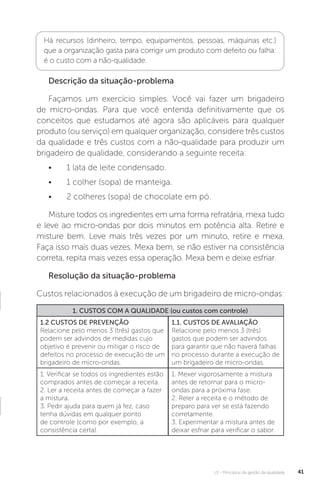 U1 - Princípios da gestão da qualidade 41
Há recursos (dinheiro, tempo, equipamentos, pessoas, máquinas etc.)
que a organização gasta para corrigir um produto com defeito ou falha:
é o custo com a não-qualidade.
Descrição da situação-problema
Façamos um exercício simples. Você vai fazer um brigadeiro
de micro-ondas. Para que você entenda definitivamente que os
conceitos que estudamos até agora são aplicáveis para qualquer
produto (ou serviço) em qualquer organização, considere três custos
da qualidade e três custos com a não-qualidade para produzir um
brigadeiro de qualidade, considerando a seguinte receita:
• 1 lata de leite condensado.
• 1 colher (sopa) de manteiga.
• 2 colheres (sopa) de chocolate em pó.
Misture todos os ingredientes em uma forma refratária, mexa tudo
e leve ao micro-ondas por dois minutos em potência alta. Retire e
misture bem. Leve mais três vezes por um minuto, retire e mexa.
Faça isso mais duas vezes. Mexa bem, se não estiver na consistência
correta, repita mais vezes essa operação. Mexa bem e deixe esfriar.
Resolução da situação-problema
Custos relacionados à execução de um brigadeiro de micro-ondas:
1. CUSTOS COM A QUALIDADE (ou custos com controle)
1.2 CUSTOS DE PREVENÇÃO
Relacione pelo menos 3 (três) gastos que
podem ser advindos de medidas cujo
objetivo é prevenir ou mitigar o risco de
defeitos no processo de execução de um
brigadeiro de micro-ondas.
1.1. CUSTOS DE AVALIAÇÃO
Relacione pelo menos 3 (três)
gastos que podem ser advindos
para garantir que não haverá falhas
no processo durante a execução de
um brigadeiro de micro-ondas.
1. Verificar se todos os ingredientes estão
comprados antes de começar a receita.
2. Ler a receita antes de começar a fazer
a mistura.
3. Pedir ajuda para quem já fez, caso
tenha dúvidas em qualquer ponto
de controle (como por exemplo, a
consistência certa).
1. Mexer vigorosamente a mistura
antes de retornar para o micro-
ondas para a próxima fase.
2. Reler a receita e o método de
preparo para ver se está fazendo
corretamente.
3. Experimentar a mistura antes de
deixar esfriar para verificar o sabor.
 
