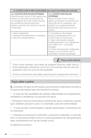 U1 - Princípios da gestão da qualidade
42
2. CUSTOS COM A NÃO-QUALIDADE (ou custos com falhas de controle)
1.1. CUSTOS COM FALHAS INTERNAS
Relacione pelo menos 3 (três) gastos que
podem ser advindos da execução de
um brigadeiro de micro-ondas causado
por problemas identificados pelo
próprio cozinheiro (a), durante a fase de
construção.
1.1. CUSTOS COM FALHAS
EXTERNAS
Relacione pelo menos 3 (três)
gastos que podem ser advindos da
execução de um brigadeiro, que
podem ter causado problemas
identificados pela pessoa que vai
comer.
1. Faltou ingrediente.
2. Receita incompreensível ou inelegível.
3. Não tem energia elétrica.
1. Consistência não testada:
produto inadequado para o uso
(muito mole ou muito duro).
2. Sabor não testado: produto
inadequado para o uso (ingrediente
com sabor ruim – chocolate
amargo).
3. Tempo de exposição inadequado
(repetiu o ciclo mais do que o
necessário): produto queimado.
Faça você mesmo
Tome como exemplo uma tarefa de qualquer processo onde você já
tenha trabalhado. Sistematize, como fez com a receita, três (3) custos da
qualidade e três (3) custos da não-qualidade.
Se tiver conhecimento dos dados, aponte qual é o prejuízo (em dinheiro).
Faça valer a pena
1. Considere (V) para as afirmações que estiverem totalmente corretas e
(F) para as afirmações que não estiverem corretas:
( ) Custos da não-qualidade são aqueles relacionados aos desperdícios,
retrabalhos e problemas no processo em geral.
( ) Produtos e serviços fornecidos corretamente, isto é, conforme o cliente
quer, também possuem custo: é o chamado custo de conformidade.
( ) Custo da não-conformidade é aquele relacionado à ineficiência de
um processo.
( ) Quando um processo é ineficiente, o prejuízo é triplicado: o custo do
erro, o custo para corrigir o erro e o custo que poderia ter sido gasto para
fazer corretamente em vez de corrigir o erro.
A sequência correta é:
 