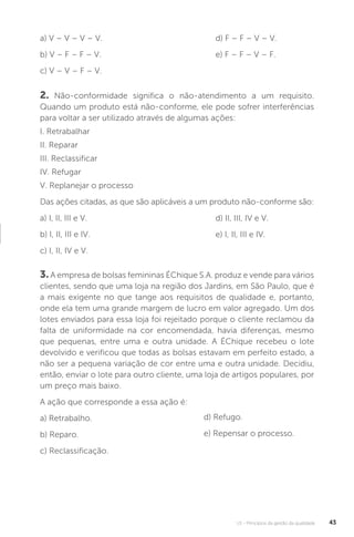 U1 - Princípios da gestão da qualidade 43
2. Não-conformidade significa o não-atendimento a um requisito.
Quando um produto está não-conforme, ele pode sofrer interferências
para voltar a ser utilizado através de algumas ações:
I. Retrabalhar
II. Reparar
III. Reclassificar
IV. Refugar
V. Replanejar o processo
Das ações citadas, as que são aplicáveis a um produto não-conforme são:
a) I, II, III e V.
b) I, II, III e IV.
c) I, II, IV e V.
3. A empresa de bolsas femininas ÉChique S.A. produz e vende para vários
clientes, sendo que uma loja na região dos Jardins, em São Paulo, que é
a mais exigente no que tange aos requisitos de qualidade e, portanto,
onde ela tem uma grande margem de lucro em valor agregado. Um dos
lotes enviados para essa loja foi rejeitado porque o cliente reclamou da
falta de uniformidade na cor encomendada, havia diferenças, mesmo
que pequenas, entre uma e outra unidade. A ÉChique recebeu o lote
devolvido e verificou que todas as bolsas estavam em perfeito estado, a
não ser a pequena variação de cor entre uma e outra unidade. Decidiu,
então, enviar o lote para outro cliente, uma loja de artigos populares, por
um preço mais baixo.
A ação que corresponde a essa ação é:
a) Retrabalho.
b) Reparo.
c) Reclassificação.
a) V – V – V – V.
b) V – F – F – V.
c) V – V – F – V.
d) F – F – V – V.
e) F – F – V – F.
d) II, III, IV e V.
e) I, II, III e IV.
d) Refugo.
e) Repensar o processo.
 