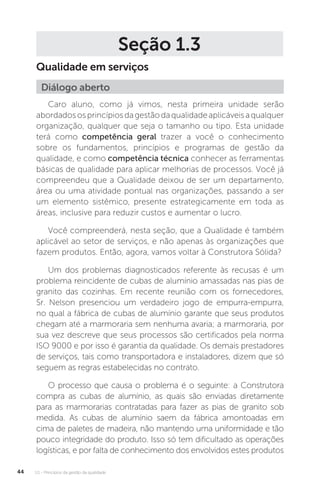 U1 - Princípios da gestão da qualidade
44
Seção 1.3
Qualidade em serviços
Caro aluno, como já vimos, nesta primeira unidade serão
abordadososprincípiosdagestãodaqualidadeaplicáveisaqualquer
organização, qualquer que seja o tamanho ou tipo. Esta unidade
terá como competência geral trazer a você o conhecimento
sobre os fundamentos, princípios e programas de gestão da
qualidade, e como competência técnica conhecer as ferramentas
básicas de qualidade para aplicar melhorias de processos. Você já
compreendeu que a Qualidade deixou de ser um departamento,
área ou uma atividade pontual nas organizações, passando a ser
um elemento sistêmico, presente estrategicamente em toda as
áreas, inclusive para reduzir custos e aumentar o lucro.
Você compreenderá, nesta seção, que a Qualidade é também
aplicável ao setor de serviços, e não apenas às organizações que
fazem produtos. Então, agora, vamos voltar à Construtora Sólida?
Um dos problemas diagnosticados referente às recusas é um
problema reincidente de cubas de alumínio amassadas nas pias de
granito das cozinhas. Em recente reunião com os fornecedores,
Sr. Nelson presenciou um verdadeiro jogo de empurra-empurra,
no qual a fábrica de cubas de alumínio garante que seus produtos
chegam até a marmoraria sem nenhuma avaria; a marmoraria, por
sua vez descreve que seus processos são certificados pela norma
ISO 9000 e por isso é garantia da qualidade. Os demais prestadores
de serviços, tais como transportadora e instaladores, dizem que só
seguem as regras estabelecidas no contrato.
O processo que causa o problema é o seguinte: a Construtora
compra as cubas de alumínio, as quais são enviadas diretamente
para as marmorarias contratadas para fazer as pias de granito sob
medida. As cubas de alumínio saem da fábrica amontoadas em
cima de paletes de madeira, não mantendo uma uniformidade e tão
pouco integridade do produto. Isso só tem dificultado as operações
logísticas, e por falta de conhecimento dos envolvidos estes produtos
Diálogo aberto
 