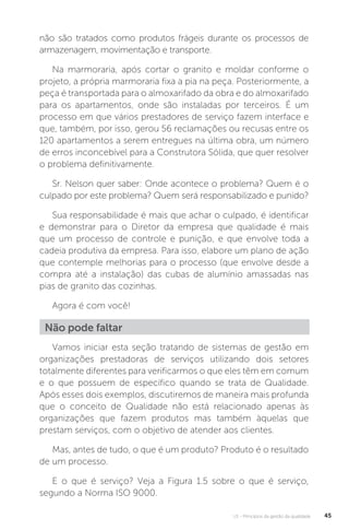 U1 - Princípios da gestão da qualidade 45
não são tratados como produtos frágeis durante os processos de
armazenagem, movimentação e transporte.
Na marmoraria, após cortar o granito e moldar conforme o
projeto, a própria marmoraria fixa a pia na peça. Posteriormente, a
peça é transportada para o almoxarifado da obra e do almoxarifado
para os apartamentos, onde são instaladas por terceiros. É um
processo em que vários prestadores de serviço fazem interface e
que, também, por isso, gerou 56 reclamações ou recusas entre os
120 apartamentos a serem entregues na última obra, um número
de erros inconcebível para a Construtora Sólida, que quer resolver
o problema definitivamente.
Sr. Nelson quer saber: Onde acontece o problema? Quem é o
culpado por este problema? Quem será responsabilizado e punido?
Sua responsabilidade é mais que achar o culpado, é identificar
e demonstrar para o Diretor da empresa que qualidade é mais
que um processo de controle e punição, e que envolve toda a
cadeia produtiva da empresa. Para isso, elabore um plano de ação
que contemple melhorias para o processo (que envolve desde a
compra até a instalação) das cubas de alumínio amassadas nas
pias de granito das cozinhas.
Agora é com você!
Vamos iniciar esta seção tratando de sistemas de gestão em
organizações prestadoras de serviços utilizando dois setores
totalmente diferentes para verificarmos o que eles têm em comum
e o que possuem de específico quando se trata de Qualidade.
Após esses dois exemplos, discutiremos de maneira mais profunda
que o conceito de Qualidade não está relacionado apenas às
organizações que fazem produtos mas também àquelas que
prestam serviços, com o objetivo de atender aos clientes.
Mas, antes de tudo, o que é um produto? Produto é o resultado
de um processo.
E o que é serviço? Veja a Figura 1.5 sobre o que é serviço,
segundo a Norma ISO 9000.
Não pode faltar
 