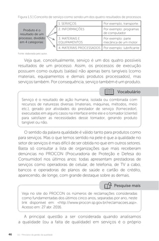 U1 - Princípios da gestão da qualidade
46
Fonte: elaborada pelo autor.
Figura 1.5 | Conceito de serviço como sendo um dos quatro resultados de processos
Produto é o
resultado de um
processo, dividido
em 4 categorias:
1. SERVIÇOS Por exemplo, transporte.
2. INFORMAÇÕES Por exemplo: programas
de computador
3. MATERIAIS E
EQUIPAMENTOS
Por exemplo: parte
mecânica de um motor
4. MATERIAIS PROCESSADOS Por exemplo: lubrificante
Veja que, conceitualmente, serviço é um dos quatro possíveis
resultados de um processo. Assim, os processos de execução
possuem como outputs (saídas) não apenas bens tangíveis (como
materiais, equipamentos e demais produtos processados), mas
serviços também. Por consequência, serviço também é um produto.
O sentido da palavra qualidade é válido tanto para produtos como
para serviços. Mas o que temos sentido na pele é que a qualidade no
setor de serviços é mais difícil de ser obtida no que em outros setores.
Basta só consultar a lista de organizações que mais receberam
denúncias no PROCON (Procuradoria de Proteção e Defesa do
Consumidor) nos últimos anos: todas apresentam prestadoras de
serviços como operadoras de celular, de telefonia, de TV a cabo,
bancos e operadoras de planos de saúde e cartão de crédito,
aparecendo, de longe, com grande destaque sobre as demais.
A principal questão a ser considerada quando analisamos
a qualidade (ou a falta de qualidade) em serviços é o próprio
Vocabulário
Serviço é o resultado de ação humana, isolada ou combinada com
recursos de naturezas diversas (materiais, máquinas, métodos, meio
etc.), gerado por atividades do prestador de serviço (fornecedor),
executadas em alguns casos na interface entre ele e o tomador (cliente)
para satisfazer as necessidades desse tomador, gerando produto
tangível ou não.
Pesquise mais
Veja no site do PROCON os números de reclamações consideradas
como fundamentadas dos últimos cinco anos, separadas por ano, neste
link disponível em: <http://www.procon.sp.gov.br/reclamacoes.asp>.
Acesso em: 27 abr. 2016.
 
