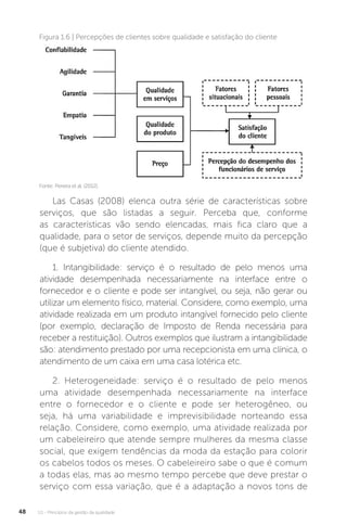 U1 - Princípios da gestão da qualidade
48
Fonte: Pereira et al. (2012).
Figura 1.6 | Percepções de clientes sobre qualidade e satisfação do cliente
Las Casas (2008) elenca outra série de características sobre
serviços, que são listadas a seguir. Perceba que, conforme
as características vão sendo elencadas, mais fica claro que a
qualidade, para o setor de serviços, depende muito da percepção
(que é subjetiva) do cliente atendido.
1. Intangibilidade: serviço é o resultado de pelo menos uma
atividade desempenhada necessariamente na interface entre o
fornecedor e o cliente e pode ser intangível, ou seja, não gerar ou
utilizar um elemento físico, material. Considere, como exemplo, uma
atividade realizada em um produto intangível fornecido pelo cliente
(por exemplo, declaração de Imposto de Renda necessária para
receber a restituição). Outros exemplos que ilustram a intangibilidade
são: atendimento prestado por uma recepcionista em uma clínica, o
atendimento de um caixa em uma casa lotérica etc.
2. Heterogeneidade: serviço é o resultado de pelo menos
uma atividade desempenhada necessariamente na interface
entre o fornecedor e o cliente e pode ser heterogêneo, ou
seja, há uma variabilidade e imprevisibilidade norteando essa
relação. Considere, como exemplo, uma atividade realizada por
um cabeleireiro que atende sempre mulheres da mesma classe
social, que exigem tendências da moda da estação para colorir
os cabelos todos os meses. O cabeleireiro sabe o que é comum
a todas elas, mas ao mesmo tempo percebe que deve prestar o
serviço com essa variação, que é a adaptação a novos tons de
 