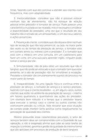 U1 - Princípios da gestão da qualidade 49
tintas, fazendo com que ele continue a atender aos clientes com
frequência, mas com adaptabilidade.
3. Inestocatibilidade: considere que não é possível estocar
nenhum tipo de atendimento; não há estoque de relação
pessoal entre prestador e tomador de serviço. Pode parecer uma
característica inusitada ao ser relatada, mas é necessário considerar
a disponibilidade do prestador, uma vez que o resultado do seu
trabalho não é retirado de um almoxarifado, e sim dos seus saberes
e ações presenciais.
4. Presença do cliente: considere que não dá para obter nenhum
tipo de recepção que não seja presencial, ou seja, na maior parte
das vezes ou do tempo da prestação de serviço, o tomador está
em contato direto ou indireto com o prestador. É o tomador que
está com o médico em uma consulta, em um cabeleireiro para
fazer um corte, em uma aula para aprender inglês; ninguém pode
tomar o serviço por ele.
5. Simultaneidade: não dá para obter um resultado que não é
tangível, que não pode ser estocado e que o tomador tem que estar
presente, se o ato de prestação não for simultâneo à recepção.
Prestador e tomador são simultaneamente sujeitos do processo na
maior parte do tempo.
6. Inseparabilidade: há uma ligação física e contínua entre o
prestador de serviço, o tomador de serviço e o serviço prestado,
fazendo com que o cliente recebedor – e, em alguns casos, outros
clientes que estão no ambiente da prestação de serviço – interfira
em fatores qualitativos e quantitativos das ações do prestador.
Um exemplo bem robusto é o tempo que o prestador levaria
para executar o serviço caso o cliente ou outros clientes não
exercessem pressão ou críticas. Vale ressaltar que essa situação
de contato pode interferir tanto positiva como negativamente na
percepção de qualidade dos clientes.
Mesmo possuindo essas características peculiares, o setor de
serviços também deve ser comprometido com a Qualidade de sua
operação, e não é exagerado afirmar que cabe ao setor tarefas de
inspeção (controle), garantia e gestão da qualidade da mesma forma
que são aplicáveis em processos de produção de bens tangíveis.
 