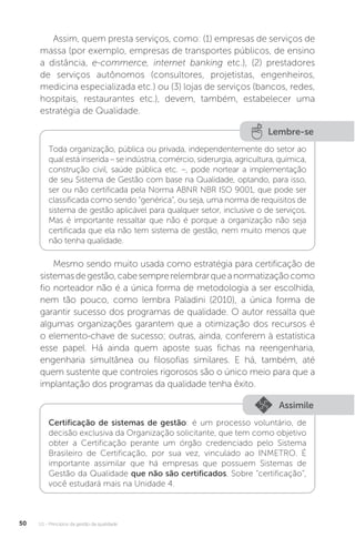 U1 - Princípios da gestão da qualidade
50
Assim, quem presta serviços, como: (1) empresas de serviços de
massa (por exemplo, empresas de transportes públicos, de ensino
a distância, e-commerce, internet banking etc.), (2) prestadores
de serviços autônomos (consultores, projetistas, engenheiros,
medicina especializada etc.) ou (3) lojas de serviços (bancos, redes,
hospitais, restaurantes etc.), devem, também, estabelecer uma
estratégia de Qualidade.
Mesmo sendo muito usada como estratégia para certificação de
sistemasdegestão,cabesemprerelembrarqueanormatizaçãocomo
fio norteador não é a única forma de metodologia a ser escolhida,
nem tão pouco, como lembra Paladini (2010), a única forma de
garantir sucesso dos programas de qualidade. O autor ressalta que
algumas organizações garantem que a otimização dos recursos é
o elemento-chave de sucesso; outras, ainda, conferem à estatística
esse papel. Há ainda quem aposte suas fichas na reengenharia,
engenharia simultânea ou filosofias similares. E há, também, até
quem sustente que controles rigorosos são o único meio para que a
implantação dos programas da qualidade tenha êxito.
Lembre-se
Toda organização, pública ou privada, independentemente do setor ao
qual está inserida – se indústria, comércio, siderurgia, agricultura, química,
construção civil, saúde pública etc. –, pode nortear a implementação
de seu Sistema de Gestão com base na Qualidade, optando, para isso,
ser ou não certificada pela Norma ABNR NBR ISO 9001, que pode ser
classificada como sendo “genérica”, ou seja, uma norma de requisitos de
sistema de gestão aplicável para qualquer setor, inclusive o de serviços.
Mas é importante ressaltar que não é porque a organização não seja
certificada que ela não tem sistema de gestão, nem muito menos que
não tenha qualidade.
Assimile
Certificação de sistemas de gestão: é um processo voluntário, de
decisão exclusiva da Organização solicitante, que tem como objetivo
obter a Certificação perante um órgão credenciado pelo Sistema
Brasileiro de Certificação, por sua vez, vinculado ao INMETRO. É
importante assimilar que há empresas que possuem Sistemas de
Gestão da Qualidade que não são certificados. Sobre “certificação”,
você estudará mais na Unidade 4.
 