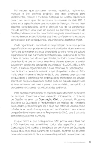 U1 - Princípios da gestão da qualidade 51
Há setores que possuem normas, requisitos, regimentos,
manuais e até prêmios próprios que dão diretrizes para
implementar, manter e melhorar Sistemas de Gestão específicos
para o seu setor, que não se baseia nas normas da série ISO. É
sobre essa especificidade que, no caso de Serviços, iremos fazer
algumas considerações, com o objetivo não de se aprofundar,
mas de oferecer uma visão do quanto os diferentes Sistemas de
Gestão podem apresentar características gerais semelhantes e, ao
mesmo tempo, especificidades que lhes conferem uma estrutura
conceitual e, por consequência, organizacional, bastante ímpar.
Cada organização, sobretudo as de prestação de serviço, possui
especificidades comportamentais e particularidades técnicas em sua
forma de administrar, e a essa diversidade dá-se o nome de cultura
organizacional, que é a “maneira costumeira ou tradicional de pensar
e fazer as coisas, que são compartilhadas por todos os membros da
organização e que os novos membros devem aprender a aceitar
para serem aceitos no serviço da organização” (ELLIOT, 1951, p. 67).
Assim, a cultura organizacional e suas maneiras de socialização –
que facilitam – ou até de coerção – que atrapalham – são um fator
muito determinante na implementação dos sistemas ou programas
de qualidade e aderência nas organizações prestadoras de serviço,
sobretudo porque a Qualidade só fará parte do dia a dia das pessoas
se elas acharem que vale a pena, caso contrário, cumprirão os
procedimentos apenas nas vésperas das auditorias.
Para compreender melhor as especificidades técnicas de setores
de serviços, tomemos como exemplo, inicialmente, o Sistema
de Gestão no setor da Construção Civil, o chamado Programa
Brasileiro da Qualidade e Produtividade do Habitat, do Ministério
das Cidades, justamente por ser o caso que estamos usando como
referência. A construtora que quer um certificado em seu sistema
de gestão deve implementar o Regimento do SiAC, que é bastante
semelhante à Norma ISO 9001.
O que difere é que o Regimento SiAC possui mais itens que
a ISO inseridos nas entrelinhas, todos eles específicos para a
Construção Civil, como: a exigência de um Plano de Qualidade
para a obra com itens claramente definidos, controle de descarte
de resíduos sólidos da obra, controle da qualidade de materiais que
 